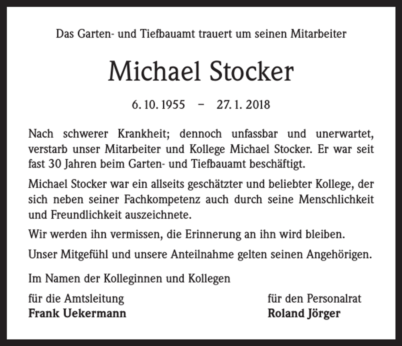 <p>Das Garten- und Tiefbauamt trauert um seinen Mitarbeiter</p><p>Michael Stocker<br />6. 10. 1955 – 27. 1. 2018<br />Nach schwerer Krankheit; dennoch unfassbar und unerwartet,­<br />verstarb unser Mitarbeiter und Kollege Michael Stocker. Er war seit<br />fast 30 Jahren beim Garten- und Tiefbauamt beschäftigt.<br />Michael Stocker war ein allseits geschätzter und beliebter Kollege, der<br />sich neben seiner Fachkompetenz auch durch seine Menschlichkeit<br />und Freundlichkeit auszeichnete.<br />Wir werden ihn vermissen, die Erinnerung an ihn wird bleiben.<br />Unser Mitgefühl und unsere Anteilnahme gelten seinen Angehörigen.<br />Im Namen der Kolleginnen und Kollegen<br />für die Amtsleitung<br />Frank Uekermann</p><p>für den Personalrat<br />Roland Jörger</p>