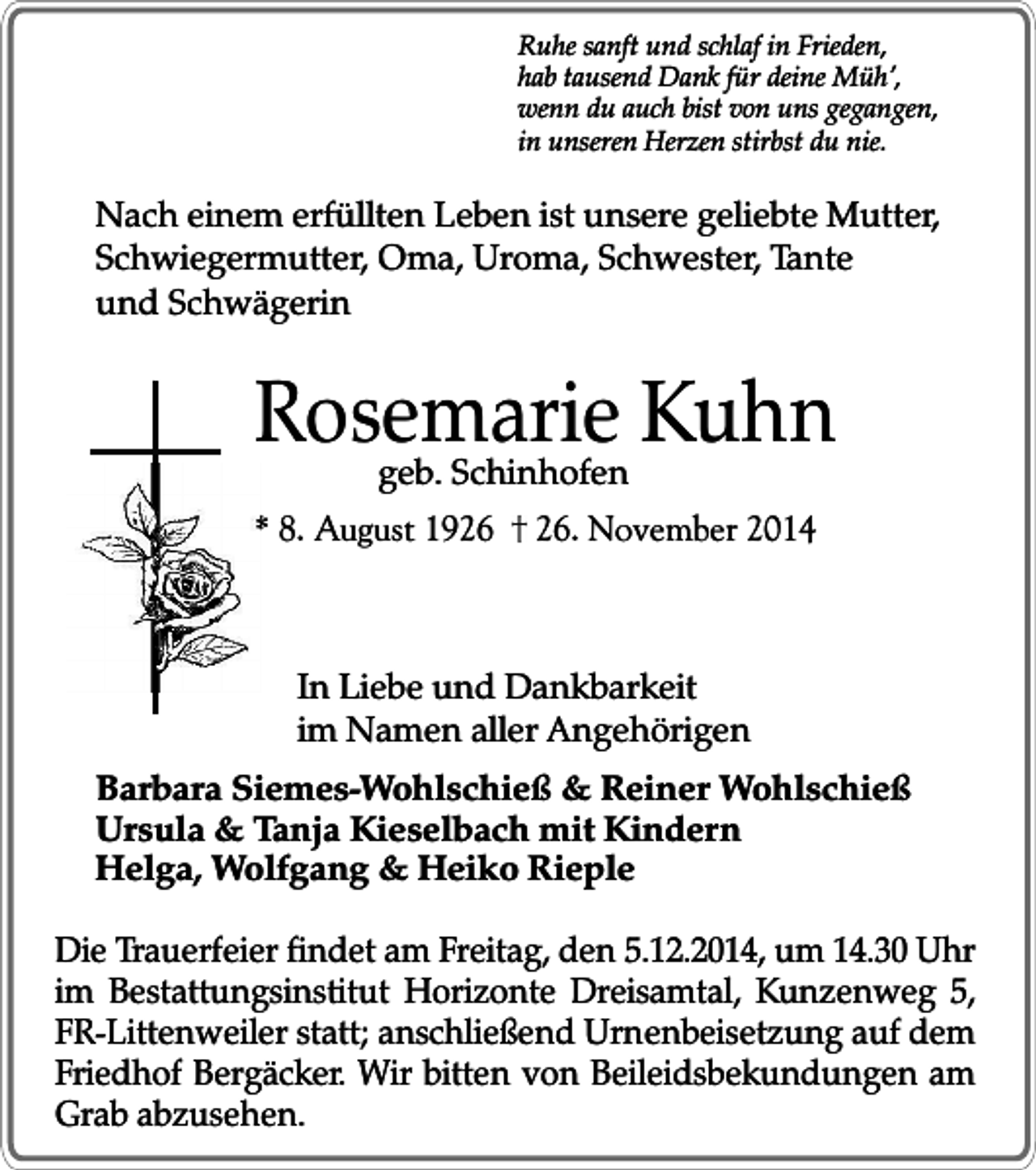 <p>Ruhe sanft und schlaf in Frieden,<br />hab tausend Dank für deine Müh’,<br />wenn du auch bist von uns gegangen,<br />in unseren Herzen stirbst du nie.</p><p>Nach einem erfüllten Leben ist unsere geliebte Mutter,<br />Schwiegermutter, Oma, Uroma, Schwester, Tante<br />und Schwägerin</p><p>Rosemarie<br />Kuhn<br />geb. Schinhofen<br />* 8. August 19. November 2014</p><p>In Liebe und Dankbarkeit<br />im Namen aller Angehörigen<br />Barbara Siemes-Wohlschieß &amp; Reiner Wohlschieß<br />Ursula &amp; Tanja Kieselbach mit Kindern<br />Helga, Wolfgang &amp; Heiko Rieple<br />Die Trauerfeier findet am Freitag, den 5.12.2014, um 14.30 Uhr<br />im Bestattungsinstitut Horizonte Dreisamtal, Kunzenweg 5,<br />FR-Littenweiler statt; anschließend Urnenbeisetzung auf dem<br />Friedhof Bergäcker. Wir bitten von Beileidsbekundungen am<br />Grab abzusehen.</p>