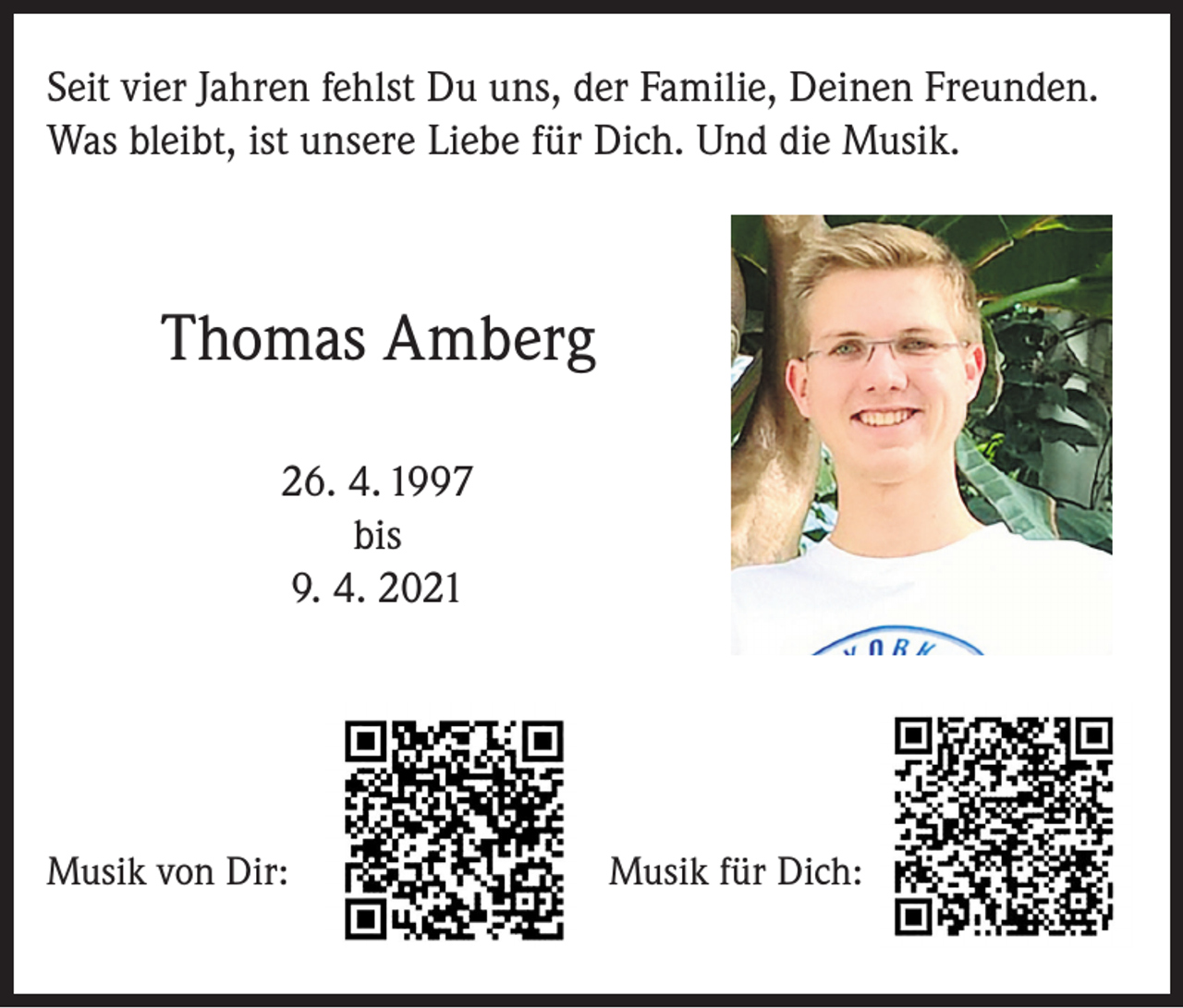<p>Seit vier Jahren fehlst Du uns, der Familie, Deinen Freunden.<br />Was bleibt, ist unsere Liebe für Dich. Und die Musik.</p><p>Thomas Amberg<br />26. 4. 1997<br />bis<br />9. 4. 2021</p><p>Musik von Dir:</p><p>Musik für Dich:</p>
