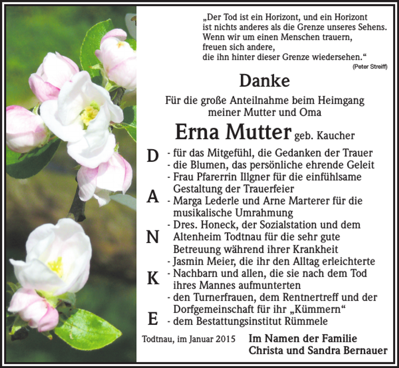 <p>„Der Tod ist ein Horizont, und ein Horizont<br />ist nichts anderes als die Grenze unseres Sehens.<br />Wenn wir um einen Menschen trauern,<br />freuen sich andere,<br />die ihn hinter dieser Grenze wiedersehen.“</p><p>Danke</p><p>(Peter Streiff)</p><p>Für die große Anteilnahme beim Heimgang<br />meiner Mutter und Oma</p><p>D<br />A<br />N<br />K<br />E</p><p>Erna Mutter geb. Kaucher</p><p>- für das Mitgefühl, die Gedanken der Trauer<br />- die Blumen, das persönliche ehrende Geleit<br />- Frau Pfarerrin Illgner für die einfühlsame<br />Gestaltung der Trauerfeier<br />- Marga Lederle und Arne Marterer für die<br />musikalische Umrahmung<br />- Dres. Honeck, der Sozialstation und dem<br />Altenheim Todtnau für die sehr gute<br />Betreuung während ihrer Krankheit<br />- Jasmin Meier, die ihr den Alltag erleichterte<br />- Nachbarn und allen, die sie nach dem Tod<br />ihres Mannes aufmunterten<br />- den Turnerfrauen, dem Rentnertreff und der<br />Dorfgemeinschaft für ihr „Kümmern“<br />- dem Bestattungsinstitut Rümmele</p><p>Todtnau, im Januar 2015<br />Im</p><p>Namen der Familie<br />Christa und Sandra Bernauer</p>