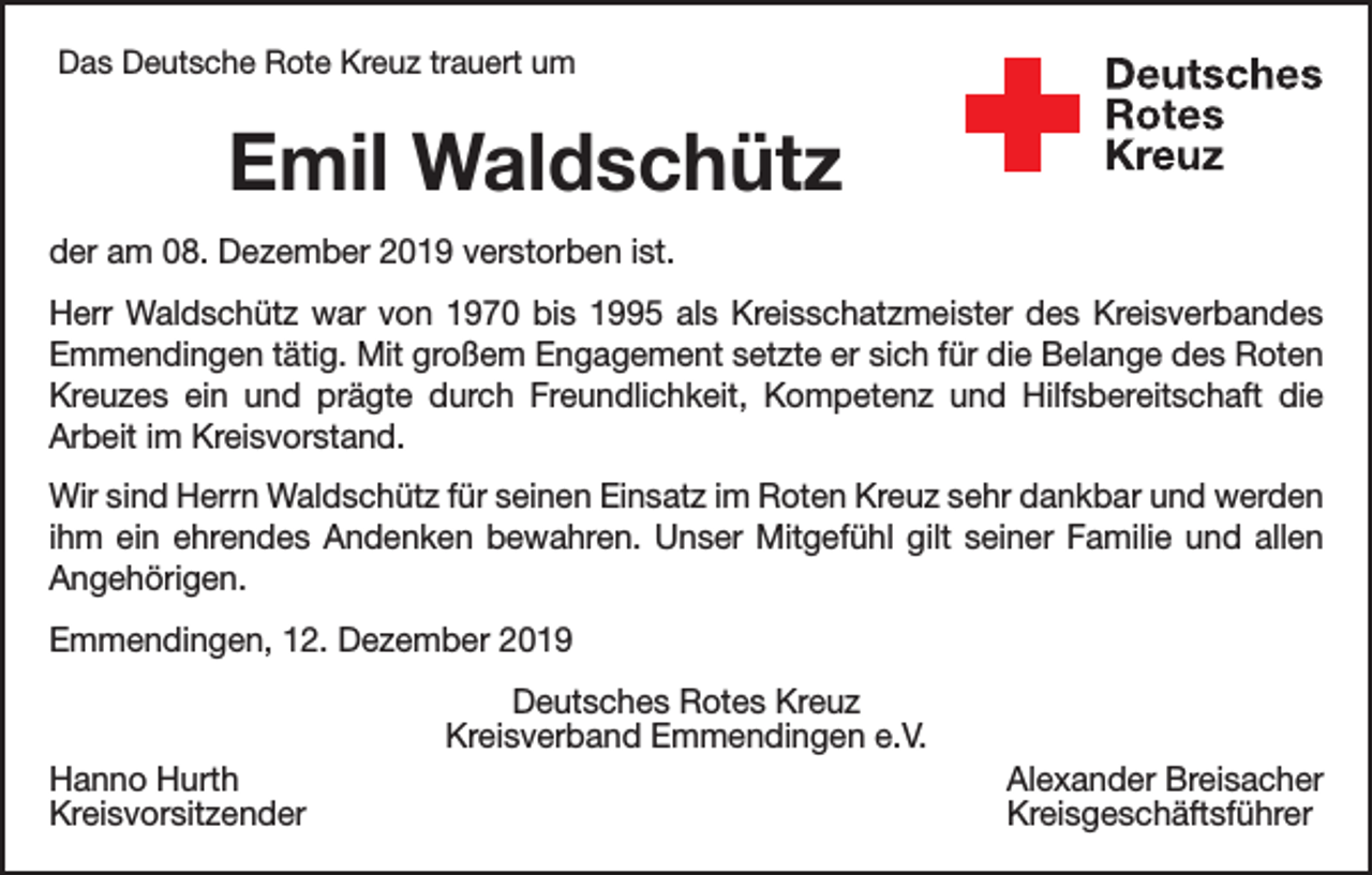 <p>Das Deutsche Rote Kreuz trauert um</p><p>Emil Waldschütz<br />der am 08. Dezember 2019 verstorben ist.<br />Herr Waldschütz war von 1970 bis 1995 als Kreisschatzmeister des Kreisverbandes<br />Emmendingen tätig. Mit großem Engagement setzte er sich für die Belange des Roten<br />Kreuzes ein und prägte durch Freundlichkeit, Kompetenz und Hilfsbereitschaft die<br />Arbeit im Kreisvorstand.<br />Wir sind Herrn Waldschütz für seinen Einsatz im Roten Kreuz sehr dankbar und werden<br />ihm ein ehrendes Andenken bewahren. Unser Mitgefühl gilt seiner Familie und allen<br />Angehörigen.<br />Emmendingen, 12. Dezember 2019<br />Deutsches Rotes Kreuz<br />Kreisverband Emmendingen e.V.<br />Hanno Hurth<br />Alexander Breisacher<br />Kreisvorsitzender Kreisgeschäftsführer</p>