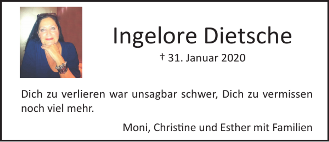 <p>Ingelore Dietsche<br />† 31. Januar 2020<br />Dich<br />zuinverlieren<br />unsagbar<br />schwer,<br />Dich zu in<br />vermissen<br />Du<br />bist<br />unseren war<br />Herzen,<br />in unseren<br />Gedanken,<br />unserer<br />noch viel<br />Mitte,<br />einmehr.<br />Teil von uns für immer. Du fehlst uns.<br />Moni,Christine<br />Christineund<br />undEsther<br />Esthermit<br />mitFamilien<br />Familien<br />Moni,</p>