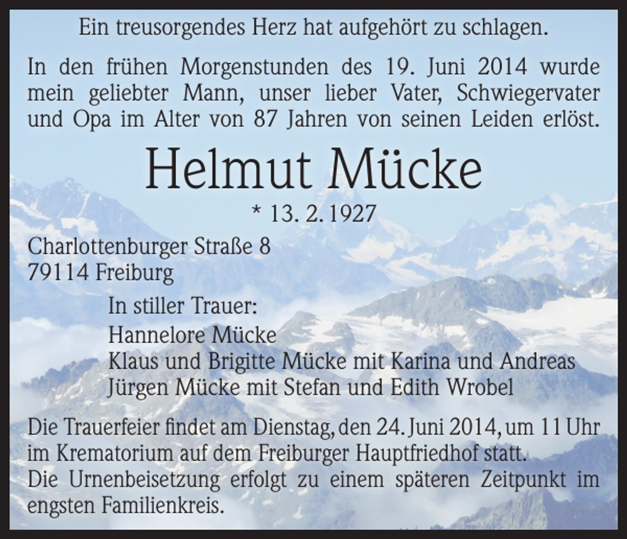 <p>Ein treusorgendes Herz hat aufgehört zu schlagen.<br />In den frühen Morgenstunden des 19. Juni 2014 wurde<br />mein geliebter Mann, unser lieber Vater, Schwiegervater<br />und Opa im Alter von 87 Jahren von seinen Leiden erlöst.</p><p>Helmut Mücke</p><p>* 13. 2. 1927<br />Charlottenburger Straße 8<br />79114 Freiburg<br />In stiller Trauer:<br />Hannelore Mücke<br />Klaus und Brigitte Mücke mit Karina und Andreas<br />Jürgen Mücke mit Stefan und Edith Wrobel<br />Die Trauerfeier findet am Dienstag, den 24. Juni 2014, um 11 Uhr<br />im Krematorium auf dem Freiburger Hauptfriedhof statt.<br />Die Urnenbeisetzung erfolgt zu einem ­späteren Zeitpunkt im<br />engsten Familienkreis.</p>