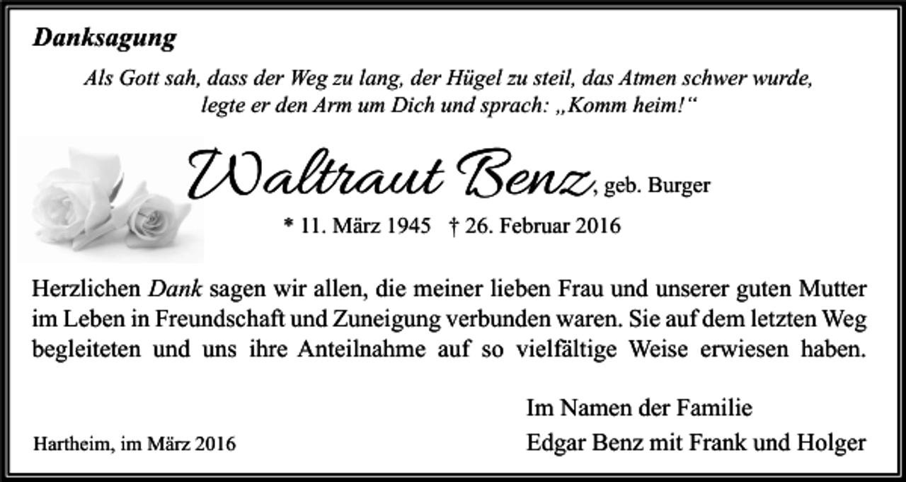 <p>Danksagung<br />Als Gott sah, dass der Weg zu lang, der Hügel zu steil, das Atmen schwer wurde,<br />legte er den Arm um Dich und sprach: „Komm heim!“</p><p>Waltraut Benz</p><p>, geb. Burger</p><p>* 11. März 1945 † 26. Februar 2016</p><p>Herzlichen Dank sagen wir allen, die meiner lieben Frau und unserer guten Mutter<br />im Leben in Freundschaft und Zuneigung verbunden waren. Sie auf dem letzten Weg<br />begleiteten und uns ihre Anteilnahme auf so vielfältige Weise erwiesen haben.</p><p>Hartheim, im März 2016</p><p>Im Namen der Familie<br />Edgar Benz mit Frank und Holger</p>