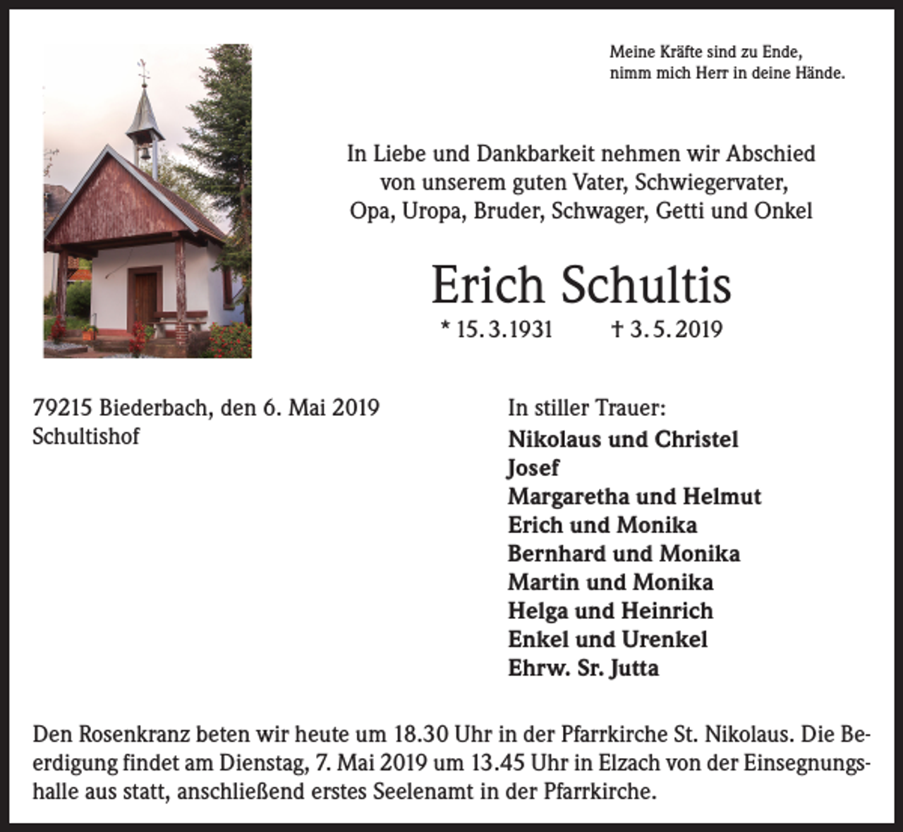 <p>Meine Kräfte sind zu Ende,<br />nimm mich Herr in deine Hände.</p><p>In Liebe und Dankbarkeit nehmen wir Abschied<br />von unserem guten Vater, Schwiegervater,<br />Opa, Uropa, Bruder, Schwager, Getti und Onkel</p><p>Erich Schultis<br />* 15. 3.1931</p><p>79215 Biederbach, den 6. Mai 2019<br />Schultishof</p><p>† 3. 5. 2019</p><p>In stiller Trauer:<br />Nikolaus und Christel<br />Josef<br />Margaretha und Helmut<br />Erich und Monika<br />Bernhard und Monika<br />Martin und Monika<br />Helga und Heinrich<br />Enkel und Urenkel<br />Ehrw. Sr. Jutta</p><p>Den Rosenkranz beten wir heute um 18.30 Uhr in der Pfarrkirche St. Nikolaus. Die Beerdigung findet am Dienstag, 7. Mai 2019 um 13.45 Uhr in Elzach von der Einsegnungshalle aus statt, anschließend erstes Seelenamt in der Pfarrkirche.</p>