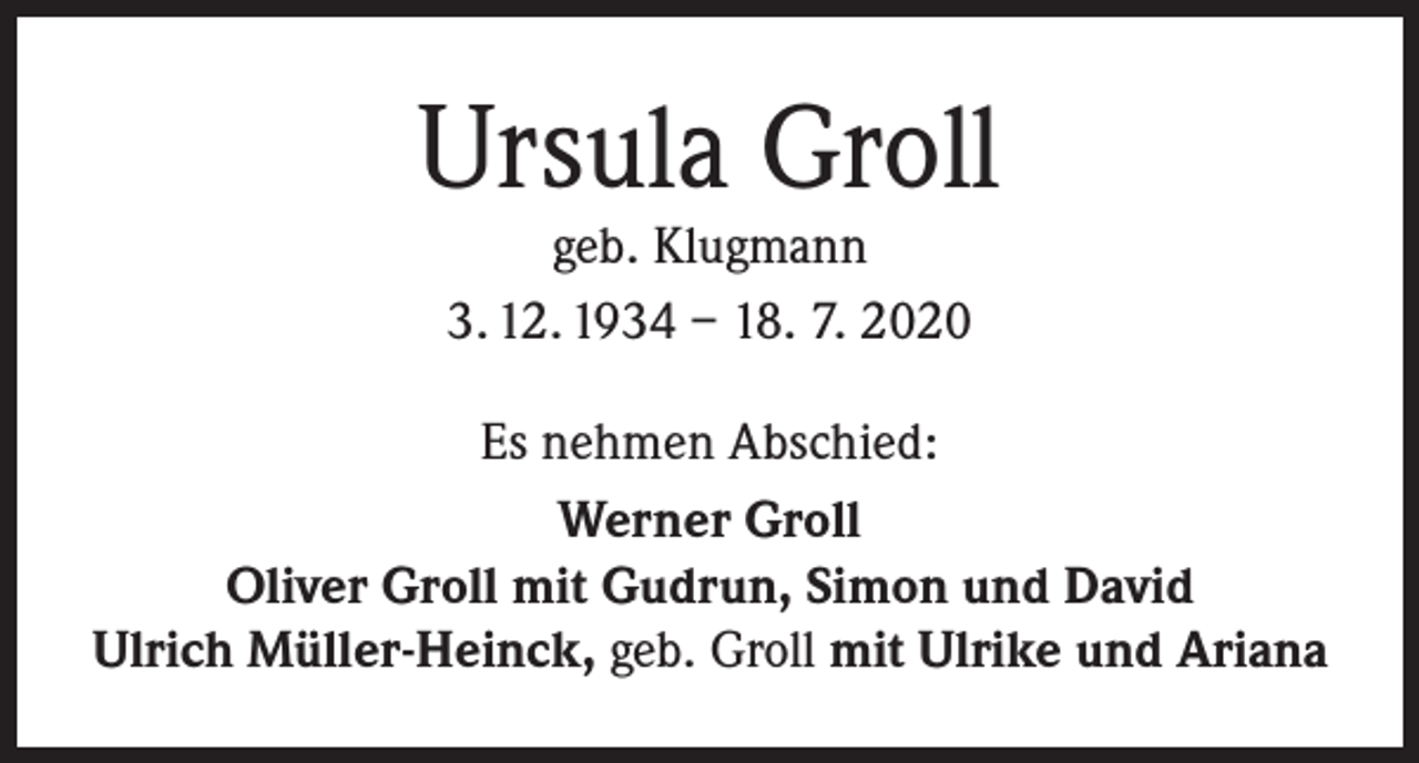<p>Ursula Groll<br />geb. Klugmann<br />3. 12. 1934 – 18. 7. 2020</p><p>Es nehmen Abschied:<br />Werner Groll<br />Oliver Groll mit Gudrun, Simon und David<br />Ulrich Müller-Heinck, geb. Groll mit Ulrike und Ariana</p>
