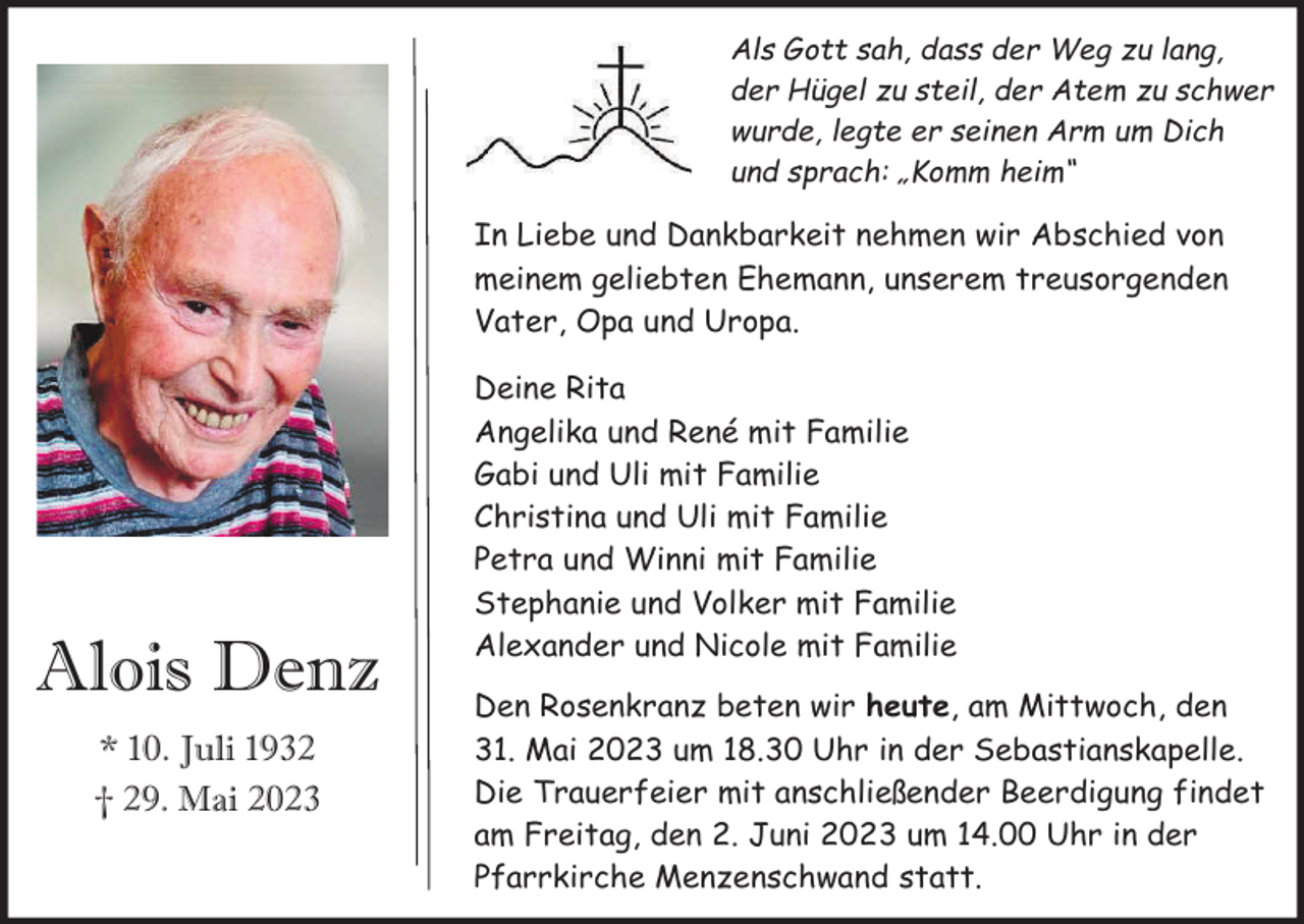 <p>Als Gott sah, dass der Weg zu lang,<br />der Hügel zu steil, der Atem zu schwer<br />wurde, legte er seinen Arm um Dich<br />und sprach: „Komm heim“</p><p>In Liebe und Dankbarkeit nehmen wir Abschied von<br />meinem geliebten Ehemann, unserem treusorgenden<br />Vater, Opa und Uropa.</p><p>Alois Denz<br />* 10. Juli 1932<br />† 29. Mai 2023</p><p>Deine Rita<br />Angelika und René mit Familie<br />Gabi und Uli mit Familie<br />Christina und Uli mit Familie<br />Petra und Winni mit Familie<br />Stephanie und Volker mit Familie<br />Alexander und Nicole mit Familie<br />Den Rosenkranz beten wir heute, am Mittwoch, den<br />31. Mai 2023 um 18.30 Uhr in der Sebastianskapelle.<br />Die Trauerfeier mit anschließender Beerdigung findet<br />am Freitag, den 2. Juni 2023 um 14.00 Uhr in der<br />Pfarrkirche Menzenschwand statt.</p>