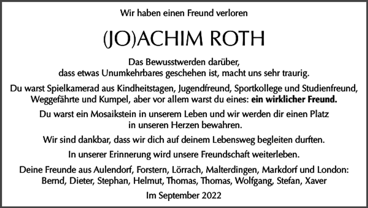 <p>Wir haben einen Freund verloren</p><p>(JO)ACHIM ROTH<br />Das Bewusstwerden darüber,<br />dass etwas Unumkehrbares geschehen ist, macht uns sehr traurig.<br />Du warst Spielkamerad aus Kindheitstagen, Jugendfreund, Sportkollege und Studienfreund,<br />Weggefährte und Kumpel, aber vor allem warst du eines: ein wirklicher Freund.<br />Du warst ein Mosaikstein in unserem Leben und wir werden dir einen Platz<br />in unseren Herzen bewahren.<br />Wir sind dankbar, dass wir dich auf deinem Lebensweg begleiten durften.<br />In unserer Erinnerung wird unsere Freundschaft weiterleben.<br />Deine Freunde aus Aulendorf, Forstern, Lörrach, Malterdingen, Markdorf und London:<br />Bernd, Dieter, Stephan, Helmut, Thomas, Thomas, Wolfgang, Stefan, Xaver<br />Im September 2022</p>