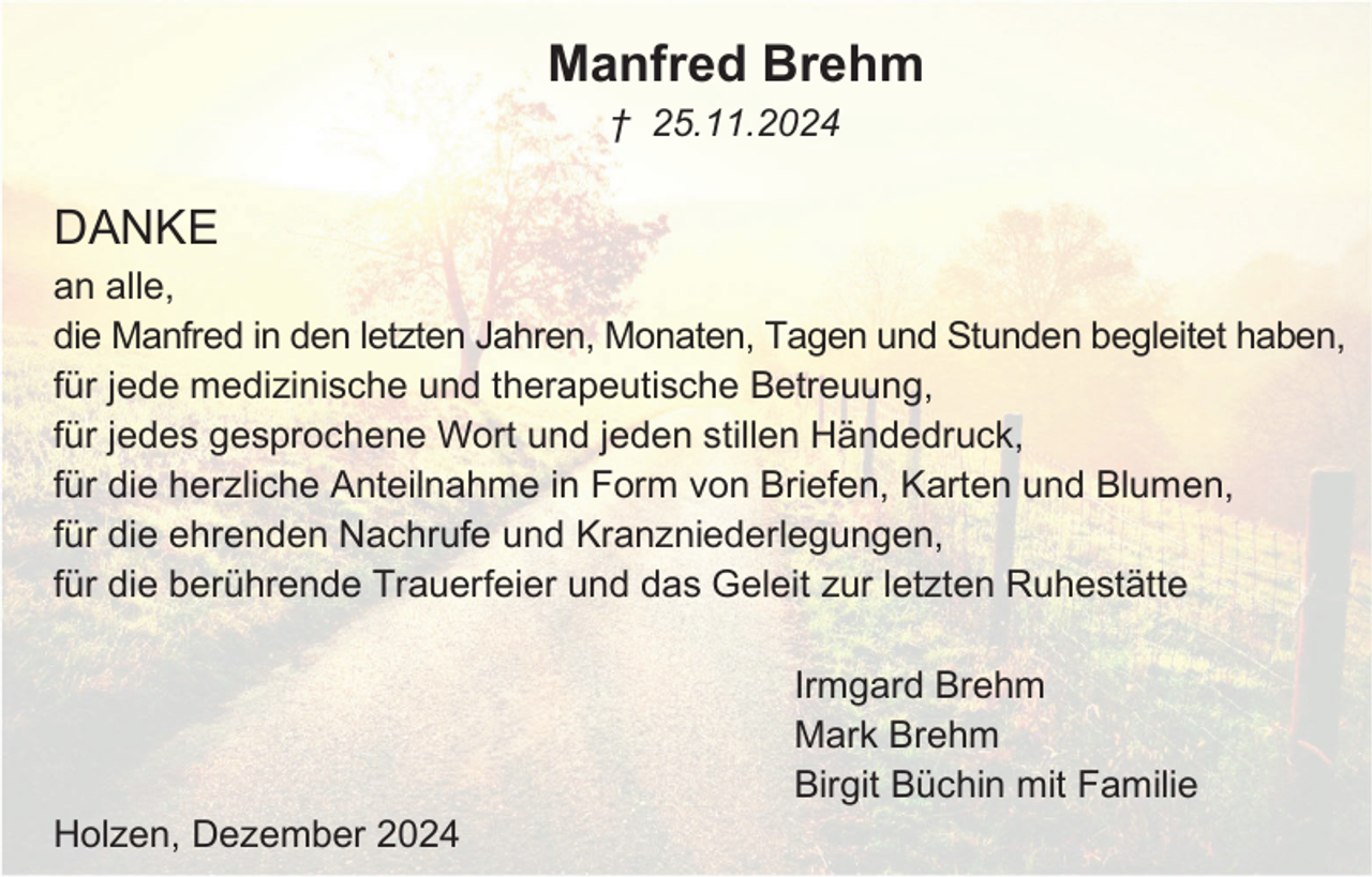 <p>Manfred Brehm<br />† 25.11.2024</p><p>DANKE<br />an alle,<br />die Manfred in den letzten Jahren, Monaten, Tagen und Stunden begleitet haben,<br />für jede medizinische und therapeutische Betreuung,<br />für jedes gesprochene Wort und jeden stillen Händedruck,<br />für die herzliche Anteilnahme in Form von Briefen, Karten und Blumen,<br />für die ehrenden Nachrufe und Kranzniederlegungen,<br />für die berührende Trauerfeier und das Geleit zur letzten Ruhestätte<br />Irmgard Brehm<br />Mark Brehm<br />Birgit Büchin mit Familie<br />Holzen, Dezember 2024</p>