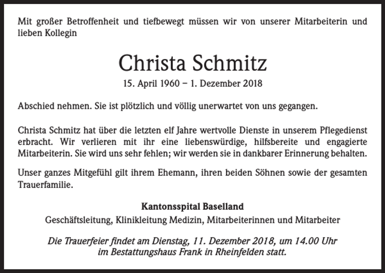 <p>Mit großer Betroffenheit und tiefbewegt müssen wir von unserer Mitarbeiterin und<br />lieben Kollegin</p><p>Christa Schmitz<br />15. April 1960 – 1. Dezember 2018<br />Abschied nehmen. Sie ist plötzlich und völlig unerwartet von uns gegangen.<br />Christa Schmitz hat über die letzten elf Jahre wertvolle Dienste in unserem Pflegedienst<br />erbracht. Wir verlieren mit ihr eine liebenswürdige, hilfsbereite und engagierte<br />Mitarbeiterin. Sie wird uns sehr fehlen; wir werden sie in dankbarer Erinnerung behalten.<br />Unser ganzes Mitgefühl gilt ihrem Ehemann, ihren beiden Söhnen sowie der gesamten<br />Trauerfamilie.<br />Kantonsspital Baselland<br />Geschäftsleitung, Klinikleitung Medizin, Mitarbeiterinnen und Mitarbeiter<br />Die Trauerfeier findet am Dienstag, 11. Dezember 2018, um 14.00 Uhr<br />im Bestattungshaus Frank in Rheinfelden statt.</p>