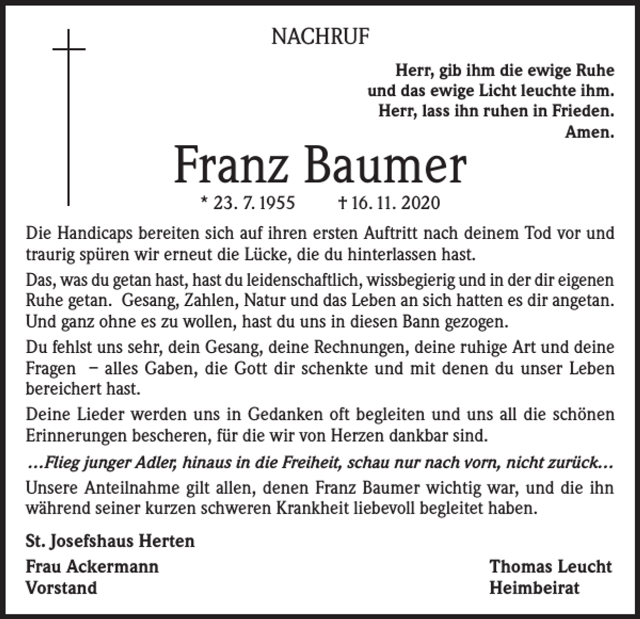 <p>NACHRUF<br />Herr, gib ihm die ewige Ruhe<br />und das ewige Licht leuchte ihm.<br />Herr, lass ihn ruhen in Frieden.<br />Amen.</p><p>Franz Baumer<br />* 23. 7. 1955</p><p>† 16. 11. 2020</p><p>Die Handicaps bereiten sich auf ihren ersten Auftritt nach deinem Tod vor und<br />traurig spüren wir erneut die Lücke, die du hinterlassen hast.<br />Das, was du getan hast, hast du leidenschaftlich, wissbegierig und in der dir eigenen<br />Ruhe getan. Gesang, Zahlen, Natur und das Leben an sich hatten es dir angetan.<br />Und ganz ohne es zu wollen, hast du uns in diesen Bann gezogen.<br />Du fehlst uns sehr, dein Gesang, deine Rechnungen, deine ruhige Art und deine<br />Fragen – alles Gaben, die Gott dir schenkte und mit denen du unser Leben<br />bereichert hast.<br />Deine Lieder werden uns in Gedanken oft begleiten und uns all die schönen<br />Erinnerungen bescheren, für die wir von Herzen dankbar sind.<br />…Flieg junger Adler, hinaus in die Freiheit, schau nur nach vorn, nicht zurück…</p><p>Unsere Anteilnahme gilt allen, denen Franz Baumer wichtig war, und die ihn<br />während seiner kurzen schweren Krankheit liebevoll begleitet haben.<br />St. Josefshaus Herten<br />Frau Ackermann<br />Vorstand</p><p>Thomas Leucht<br />Heimbeirat</p>