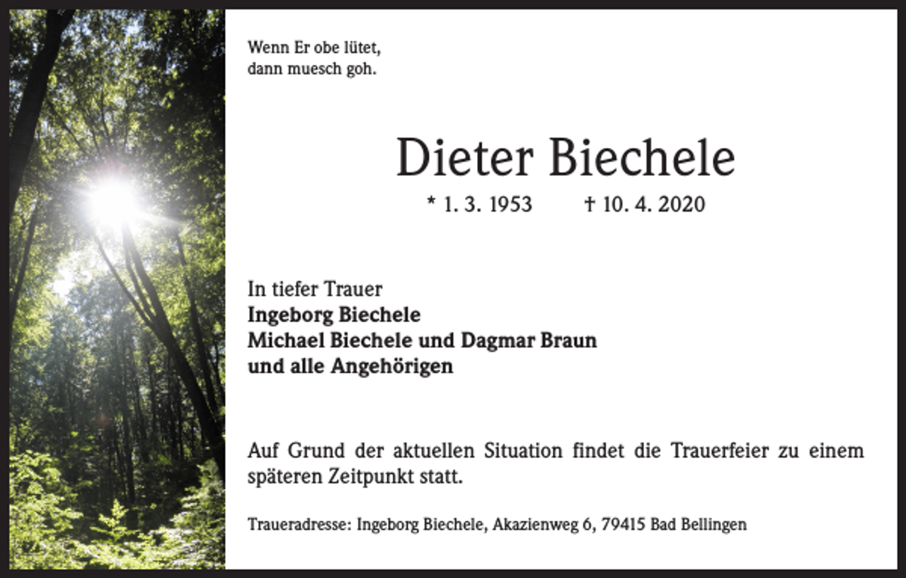 <p>Wenn Er obe lütet,<br />dann muesch goh.</p><p>Dieter Biechele<br />* 1. 3. 1953</p><p>† 10. 4. 2020</p><p>In tiefer Trauer<br />Ingeborg Biechele<br />Michael Biechele und Dagmar Braun<br />und alle Angehörigen</p><p>Auf Grund der aktuellen Situation findet die Trauerfeier zu einem<br />späteren Zeitpunkt statt.<br />Traueradresse: Ingeborg Biechele, Akazienweg 6, 79415 Bad Bellingen</p>