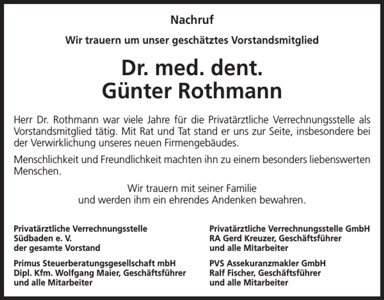 <p>Nachruf<br />Wir trauern um unser geschätztes Vorstandsmitglied</p><p>Dr. med. dent.<br />Günter Rothmann<br />Herr Dr. Rothmann war viele Jahre für die Privatärztliche Verrechnungsstelle als<br />Vorstandsmitglied tätig. Mit Rat und Tat stand er uns zur Seite, insbesondere bei<br />der Verwirklichung unseres neuen Firmengebäudes.<br />Menschlichkeit und Freundlichkeit machten ihn zu einem besonders liebenswerten<br />Menschen.<br />Wir trauern mit seiner Familie<br />und werden ihm ein ehrendes Andenken bewahren.<br />Privatärztliche Verrechnungsstelle<br />Südbaden e. V.<br />der gesamte Vorstand</p><p>Privatärztliche Verrechnungsstelle GmbH<br />RA Gerd Kreuzer, Geschäftsführer<br />und alle Mitarbeiter</p><p>Primus Steuerberatungsgesellschaft mbH<br />Dipl. Kfm. Wolfgang Maier, Geschäftsführer<br />und alle Mitarbeiter</p><p>PVS Assekuranzmakler GmbH<br />Ralf Fischer, Geschäftsführer<br />und alle Mitarbeiter</p>