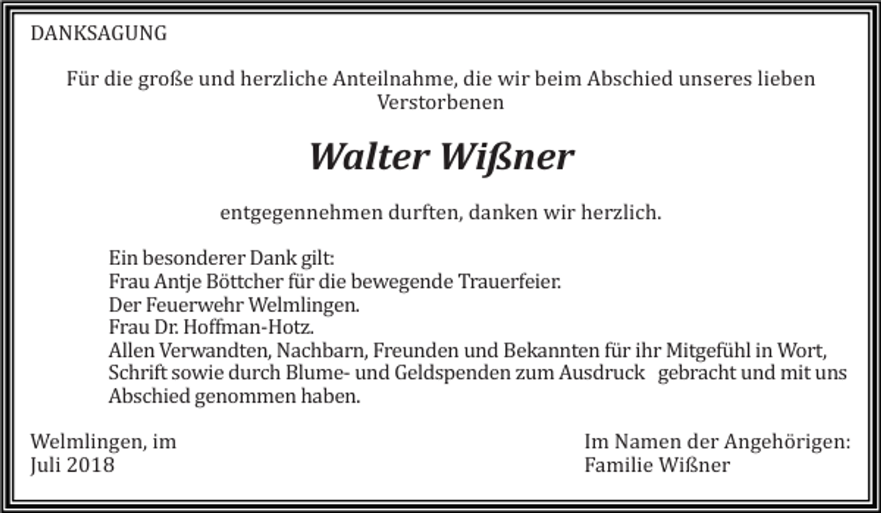 <p>DANKSAGUNG<br />Für die große und herzliche Anteilnahme, die wir beim Abschied unseres lieben<br />Verstorbenen</p><p>Walter Wißner<br />entgegennehmen durften, danken wir herzlich.<br />Ein besonderer Dank gilt:<br />Frau Antje Böttcher für die bewegende Trauerfeier.<br />Der Feuerwehr Welmlingen.<br />Frau Dr. Hoffman-Hotz.<br />Allen Verwandten, Nachbarn, Freunden und Bekannten für ihr Mitgefühl in Wort,<br />Schrift sowie durch Blume- und Geldspenden zum Ausdruck gebracht und mit uns<br />Abschied genommen haben.<br />Welmlingen, im<br />Juli 2018</p><p>Im Namen der Angehörigen:<br />Familie Wißner</p>