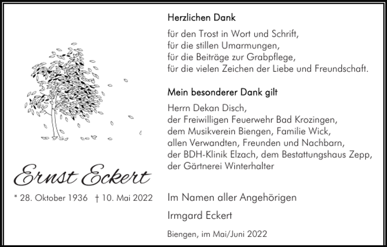 <p>für den Trost in Wort und Schrift,<br />für die stillen Umarmungen,<br />für die Beiträge zur Grabpflege,<br />für die vielen Zeichen der Liebe und Freundschaft.</p><p>Ernst Eckert</p><p>* 28. Oktober 1936 † 10. Mai 2022</p><p>Herrn Dekan Disch,<br />der Freiwilligen Feuerwehr Bad Krozingen,<br />dem Musikverein Biengen, Familie Wick,<br />allen Verwandten, Freunden und Nachbarn,<br />der BDH-Klinik Elzach, dem Bestattungshaus Zepp,<br />der Gärtnerei Winterhalter</p><p>Im Namen aller Angehörigen<br />Irmgard Eckert<br />Biengen, im Mai/Juni 2022</p>
