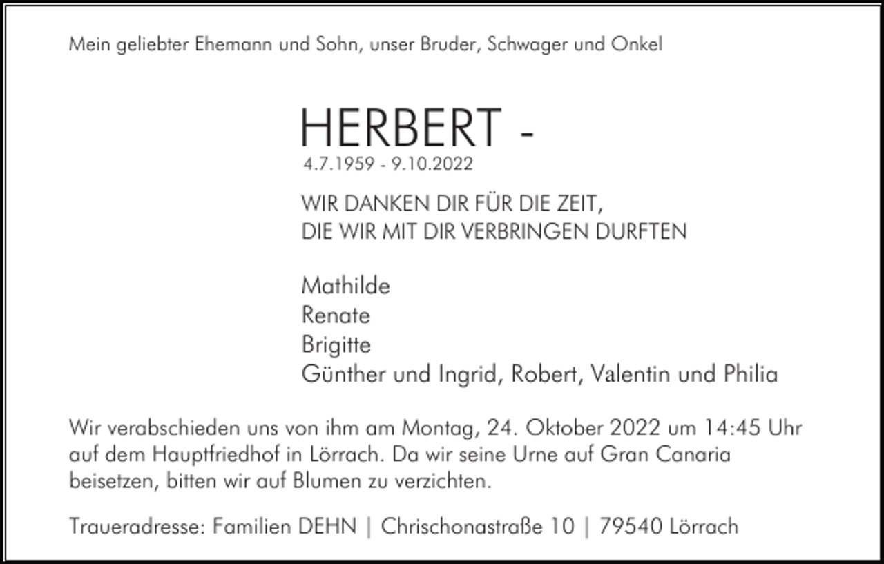 <p>Mein geliebter Ehemann und Sohn, unser Bruder, Schwager und Onkel</p><p>HERBERT 4.7.1959 - 9.10.2022</p><p>WIR DANKEN DIR FÜR DIE ZEIT,<br />DIE WIR MIT DIR VERBRINGEN DURFTEN</p><p>Mathilde<br />Renate<br />Brigitte<br />Günther und Ingrid, Robert, Valentin und Philia<br />Wir verabschieden uns von ihm am Montag, 24. Oktober 2022 um 14:45 Uhr<br />auf dem Hauptfriedhof in Lörrach. Da wir seine Urne auf Gran Canaria<br />beisetzen, bitten wir auf Blumen zu verzichten.<br />Traueradresse: Familien DEHN | Chrischonastraße 10 | 79540 Lörrach</p>