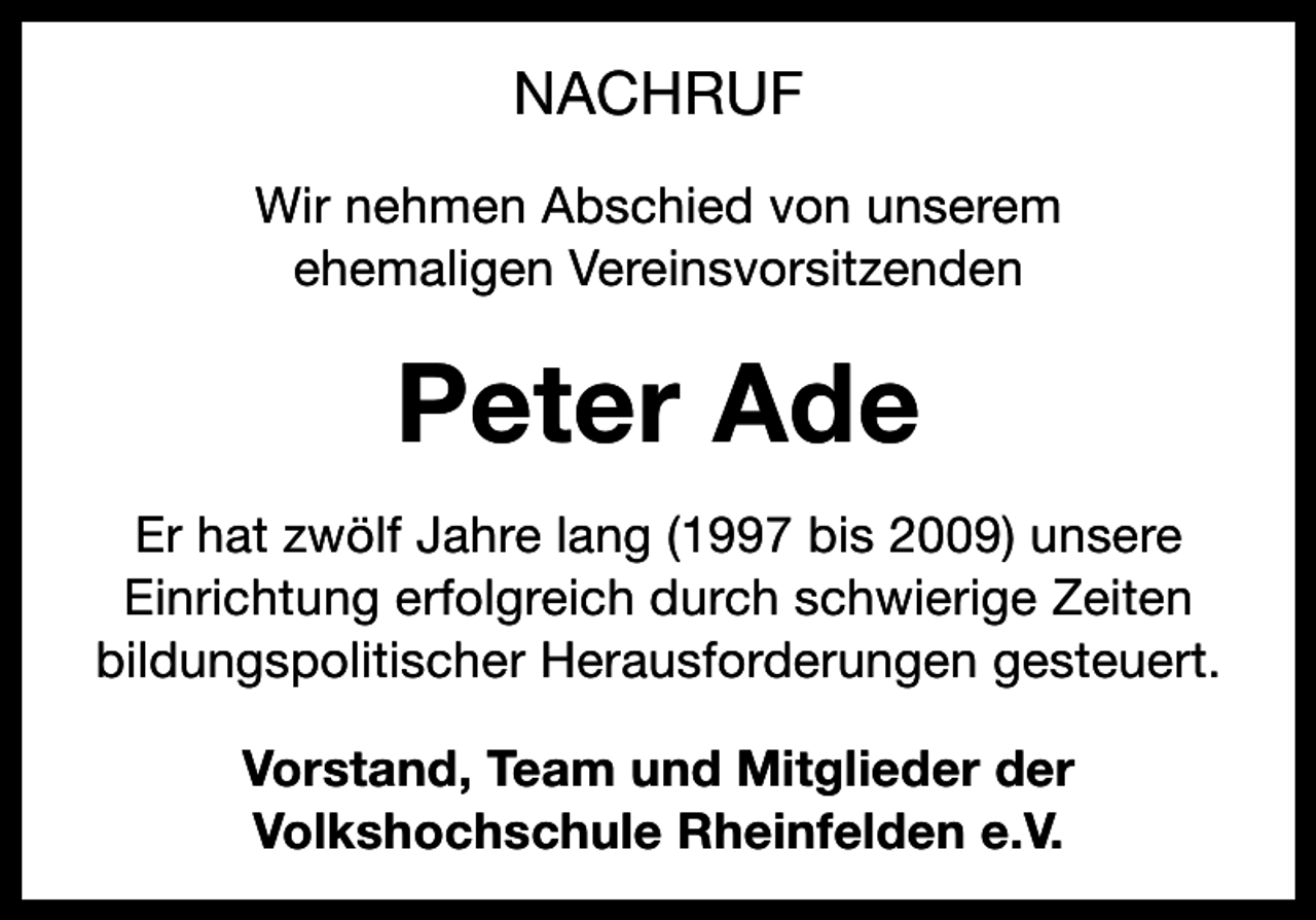 <p>NACHRUF<br />Wir nehmen Abschied von unserem<br />ehemaligen Vereinsvorsitzenden</p><p>Peter Ade<br />Er hat zwölf Jahre lang (1997 bis 2009) unsere<br />Einrichtung erfolgreich durch schwierige Zeiten<br />bildungspolitischer Herausforderungen gesteuert.<br />Vorstand, Team und Mitglieder der<br />Volkshochschule Rheinfelden e.V.</p>