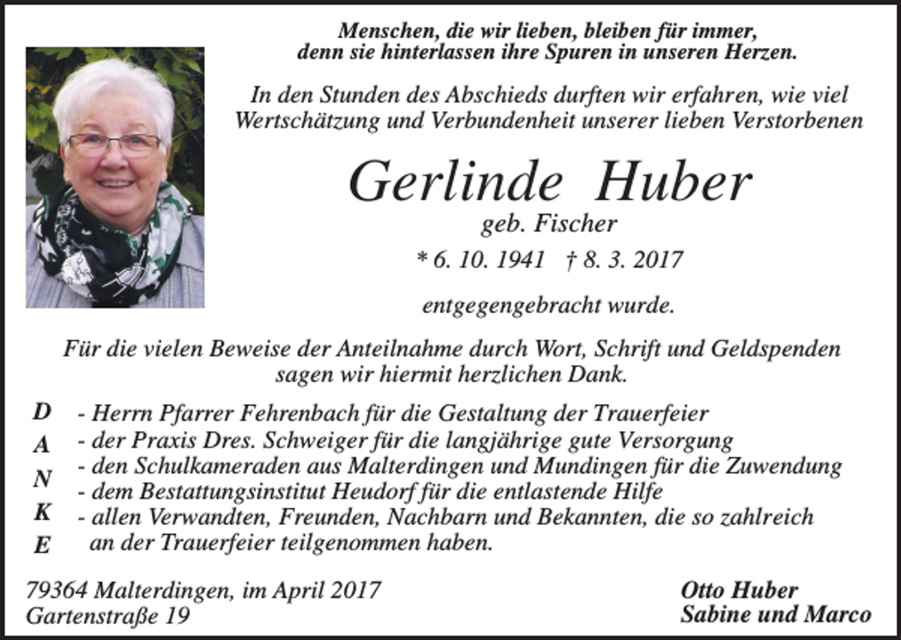 <p>Menschen, die wir lieben, bleiben für immer,<br />denn sie hinterlassen ihre Spuren in unseren Herzen.</p><p>In den Stunden des Abschieds durften wir erfahren, wie viel<br />Wertschätzung und Verbundenheit unserer lieben Verstorbenen</p><p>Gerlinde Huber<br />geb. Fischer<br />* 6. 10. 1941 † 8. 3. 2017<br />entgegengebracht wurde.<br />Für die vielen Beweise der Anteilnahme durch Wort, Schrift und Geldspenden<br />sagen wir hiermit herzlichen Dank.<br />D<br />A<br />N<br />K<br />E</p><p>- Herrn Pfarrer Fehrenbach für die Gestaltung der Trauerfeier<br />- der Praxis Dres. Schweiger für die langjährige gute Versorgung<br />- den Schulkameraden aus Malterdingen und Mundingen für die Zuwendung<br />- dem Bestattungsinstitut Heudorf für die entlastende Hilfe<br />- allen Verwandten, Freunden, Nachbarn und Bekannten, die so zahlreich<br />an der Trauerfeier teilgenommen haben.</p><p>79364 Malterdingen, im April 2017<br />Gartenstraße 19</p><p>Otto Huber<br />Sabine und Marco</p>