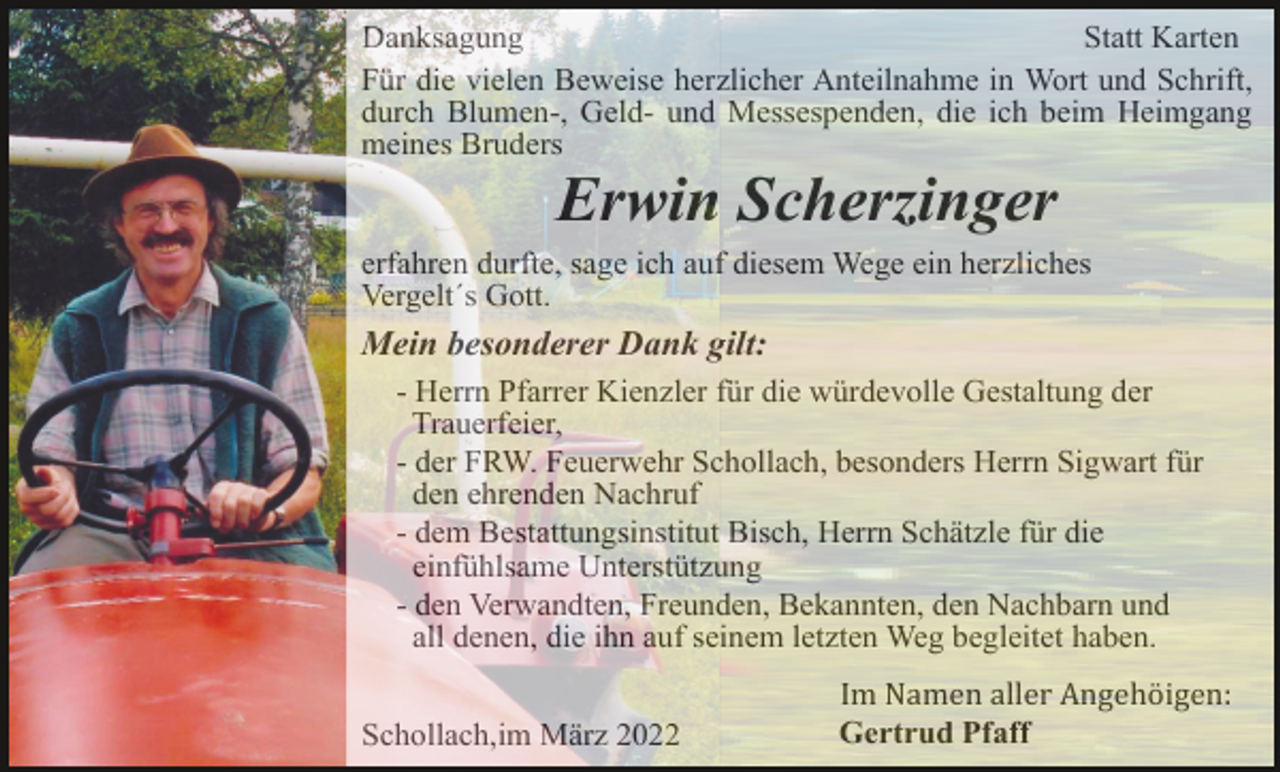 <p>Danksagung<br />Statt Karten<br />Für die vielen Beweise herzlicher Anteilnahme in Wort und Schrift,<br />durch Blumen-, Geld- und Messespenden, die ich beim Heimgang<br />meines Bruders</p><p>Erwin Scherzinger<br />erfahren durfte, sage ich auf diesem Wege ein herzliches<br />Vergelt´s Gott.</p><p>Mein besonderer Dank gilt:<br />- Herrn Pfarrer Kienzler für die würdevolle Gestaltung der<br />Trauerfeier,<br />- der FRW. Feuerwehr Schollach, besonders Herrn Sigwart für<br />den ehrenden Nachruf<br />- dem Bestattungsinstitut Bisch, Herrn Schätzle für die<br />einfühlsame Unterstützung<br />- den Verwandten, Freunden, Bekannten, den Nachbarn und<br />all denen, die ihn auf seinem letzten Weg begleitet haben.<br />Schollach,im März 2022</p><p>Im Namen aller Angehö igen:<br />Gertrud Pfaff</p>
