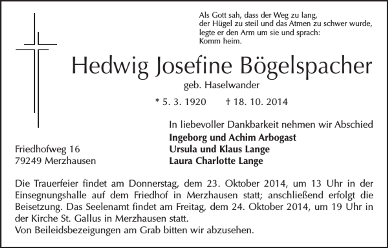 <p>Als Gott sah, dass der Weg zu lang,<br />der Hügel zu steil und das Atmen zu schwer wurde,<br />legte er den Arm um sie und sprach:<br />Komm heim.</p><p>Hedwig Josefine Bögelspacher<br />geb. Haselwander</p><p>* 5. 3. 1920 † 18. 10. 2014</p><p>Friedhofweg 16<br />79249 Merzhausen</p><p>In liebevoller Dankbarkeit nehmen wir Abschied<br />Ingeborg und Achim Arbogast<br />Ursula und Klaus Lange<br />Laura Charlotte Lange</p><p>Die Trauerfeier findet am Donnerstag, dem 23. Oktober 2014, um 13 Uhr in der<br />Einsegnungshalle auf dem Friedhof in Merzhausen statt; anschließend erfolgt die<br />­<br />­Beisetzung. Das Seelenamt findet am Freitag, dem 24. Oktober 2014, um 19 Uhr in<br />der Kirche St. Gallus in Merzhausen statt.<br />Von Beileidsbezeigungen am Grab bitten wir abzusehen.</p>