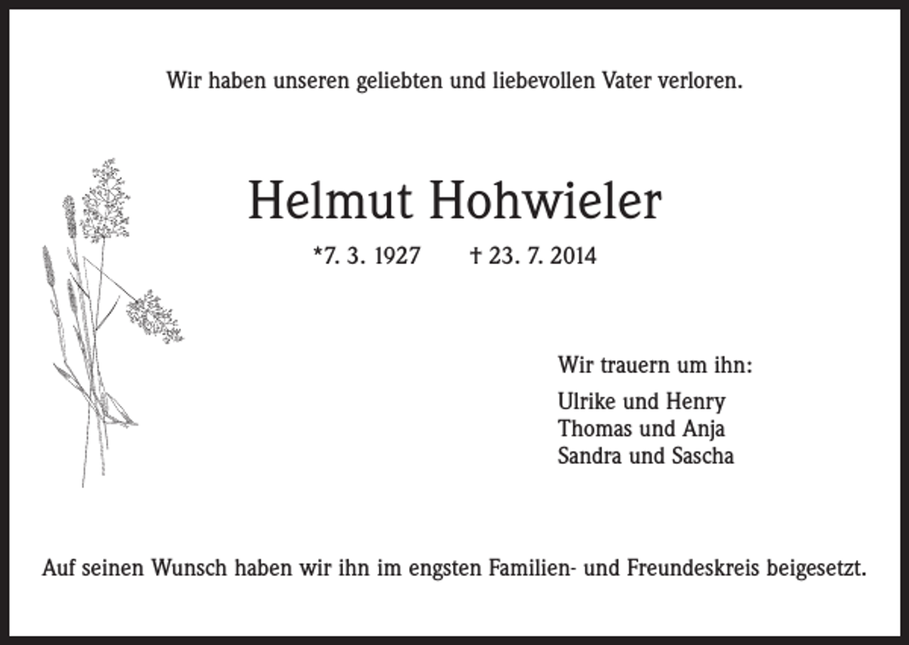 <p>Wir haben unseren geliebten und liebevollen Vater verloren.</p><p>Helmut Hohwieler<br />*7. 3. 1927 † 23. 7. 2014</p><p>Wir trauern um ihn:<br />Ulrike und Henry<br />Thomas und Anja<br />Sandra und Sascha</p><p>Auf seinen Wunsch haben wir ihn im engsten Familien- und Freundeskreis beigesetzt.</p>