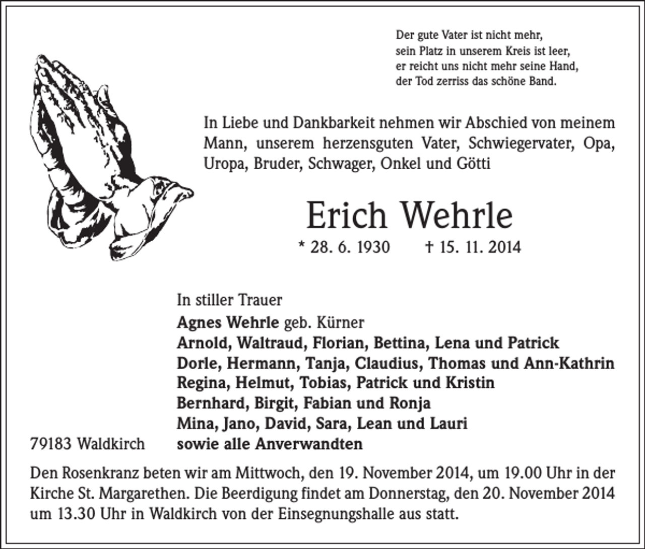 <p>Der gute Vater ist nicht mehr,<br />sein Platz in unserem Kreis ist leer,<br />er reicht uns nicht mehr seine Hand,<br />der Tod zerriss das schöne Band.</p><p>In Liebe und Dankbarkeit nehmen wir Abschied von meinem<br />Mann, unserem herzensguten Vater, Schwiegervater, Opa,<br />Uropa, Bruder, Schwager, Onkel und Götti</p><p>Erich Wehrle</p><p>* 28. 6. 1930 † 15. 11. 2014</p><p>79183 Waldkirch</p><p>In stiller Trauer<br />Agnes Wehrle geb. Kürner<br />Arnold, Waltraud, Florian, Bettina, Lena und Patrick<br />Dorle, Hermann, Tanja, Claudius, Thomas und Ann-Kathrin<br />Regina, Helmut, Tobias, Patrick und Kristin<br />Bernhard, Birgit, Fabian und Ronja<br />Mina, Jano, David, Sara, Lean und Lauri<br />sowie alle Anverwandten</p><p>Den Rosenkranz beten wir am Mittwoch, den 19. November 2014, um 19.00 Uhr in der<br />Kirche St. Margarethen. Die Beerdigung findet am Donnerstag, den 20. November 2014<br />um 13.30 Uhr in Waldkirch von der Einsegnungshalle aus statt.</p>