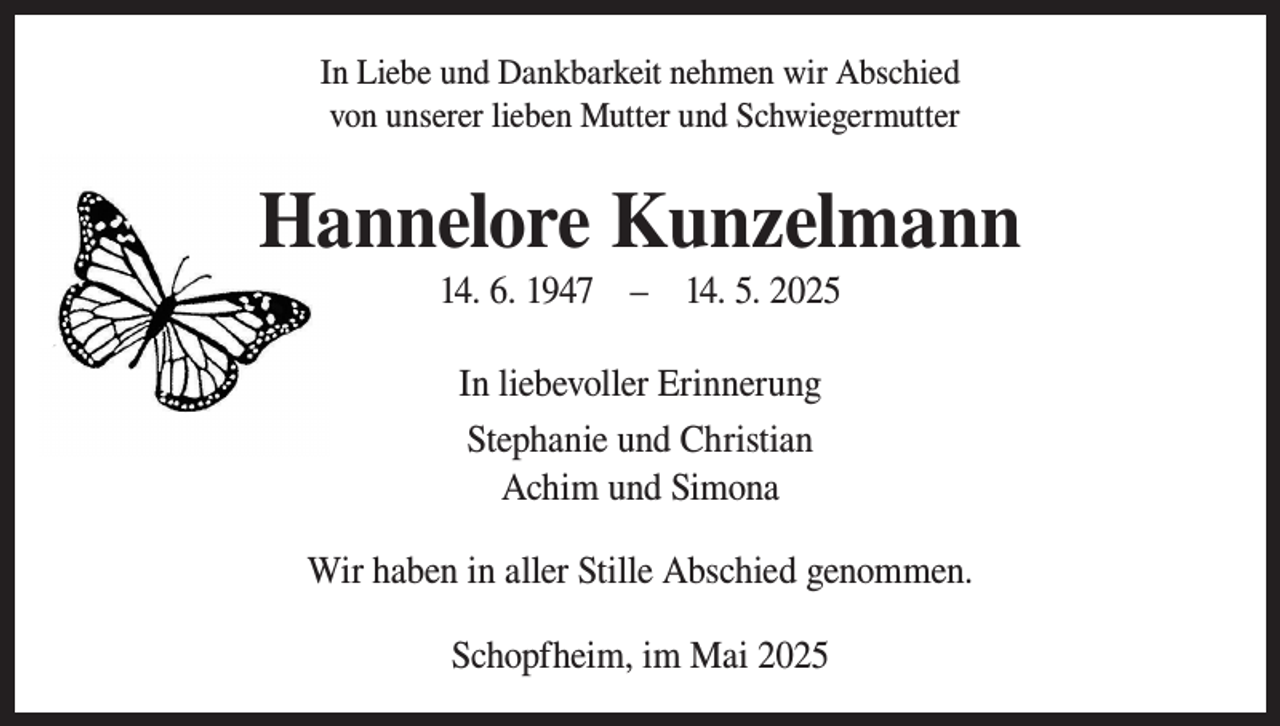 <p>In Liebe und Dankbarkeit nehmen wir Abschied<br />von unserer lieben Mutter und Schwiegermutter</p><p>Hannelore Kunzelmann<br />14. 6. 1947 – 14. 5. 2025<br />In liebevoller Erinnerung<br />Stephanie und Christian<br />Achim und Simona<br />Wir haben in aller Stille Abschied genommen.<br />Schopfheim, im Mai 2025</p>