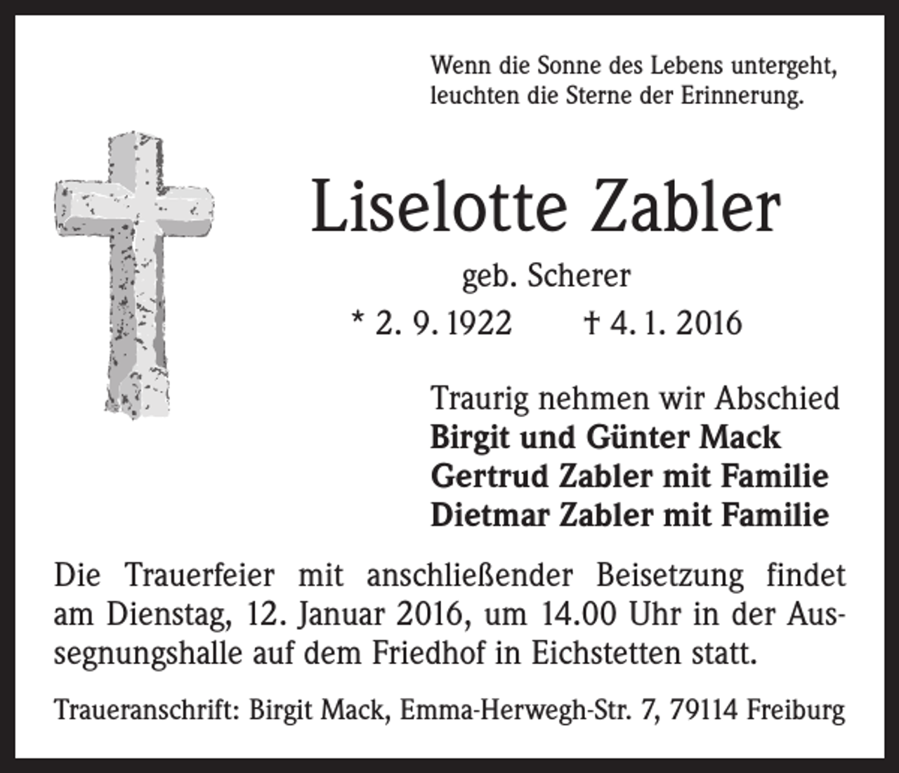 <p>Wenn die Sonne des Lebens untergeht,<br />leuchten die Sterne der Erinnerung.</p><p>Liselotte Zabler<br />geb. Scherer<br />* 2. 9. 1922 † 4. 1. 2016<br />Traurig nehmen wir Abschied<br />Birgit und Günter Mack<br />Gertrud Zabler mit Familie<br />Dietmar Zabler mit Familie<br />Die Trauerfeier mit anschließender Beisetzung findet<br />am Dienstag, 12. Januar 2016, um 14.00 Uhr in der Aus­<br />segnungshalle auf dem Friedhof in Eichstetten statt.<br />Traueranschrift: Birgit Mack, Emma-Herwegh-Str. 7, 79114 Freiburg</p>