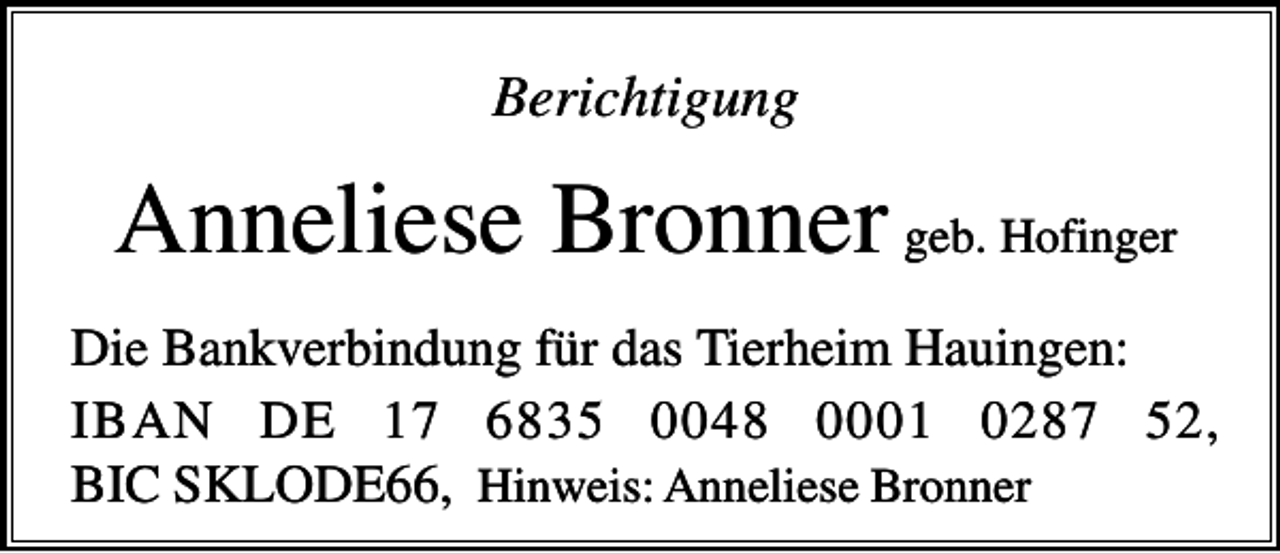 <p>Berichtigung</p><p>Anneliese Bronner geb. Hofinger<br />Die Bankverbindung für das Tierheim Hauingen:<br />IBAN DE 17 6835 0048 0001 0287 52,<br />BIC SKLODE66, Hinweis: Anneliese Bronner</p>