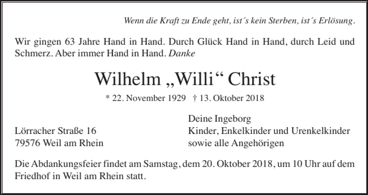<p>Wenn die Kraft zu Ende geht, ist´s kein Sterben, ist´s Erlösung.</p><p>Wir gingen 63 Jahre Hand in Hand. Durch Glück Hand in Hand, durch Leid und<br />Schmerz. Aber immer Hand in Hand. Danke</p><p>Wilhelm „Willi “ Christ<br />* 22. November 1929 † 13. Oktober 2018</p><p>Lörracher Straße 16<br />79576 Weil am Rhein</p><p>Deine Ingeborg<br />Kinder, Enkelkinder und Urenkelkinder<br />sowie alle Angehörigen</p><p>Die Abdankungsfeier findet am Samstag, dem 20. Oktober 2018, um 10 Uhr auf dem<br />Friedhof in Weil am Rhein statt.</p>