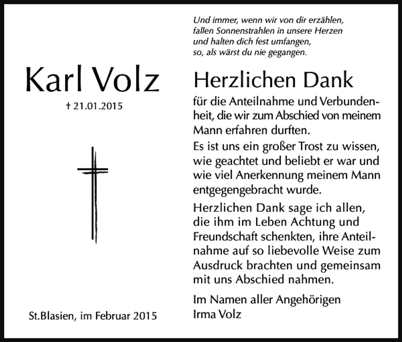 <p>Und immer, wenn wir von dir erzählen,<br />fallen Sonnenstrahlen in unsere Herzen<br />und halten dich fest umfangen,<br />so, als wärst du nie gegangen.</p><p>Karl Volz<br />† 21.01.2015</p><p>St.Blasien, im Februar 2015</p><p>Herzlichen Dank<br />für die Anteilnahme und Verbundenheit, die wir zum Abschied von meinem<br />Mann erfahren durften.<br />Es ist uns ein großer Trost zu wissen,<br />wie geachtet und beliebt er war und<br />wie viel Anerkennung meinem Mann<br />entgegengebracht wurde.<br />Herzlichen Dank sage ich allen,<br />die ihm im Leben Achtung und<br />Freundschaft schenkten, ihre Anteilnahme auf so liebevolle Weise zum<br />Ausdruck brachten und gemeinsam<br />mit uns Abschied nahmen.<br />Im Namen aller Angehörigen<br />Irma Volz</p>