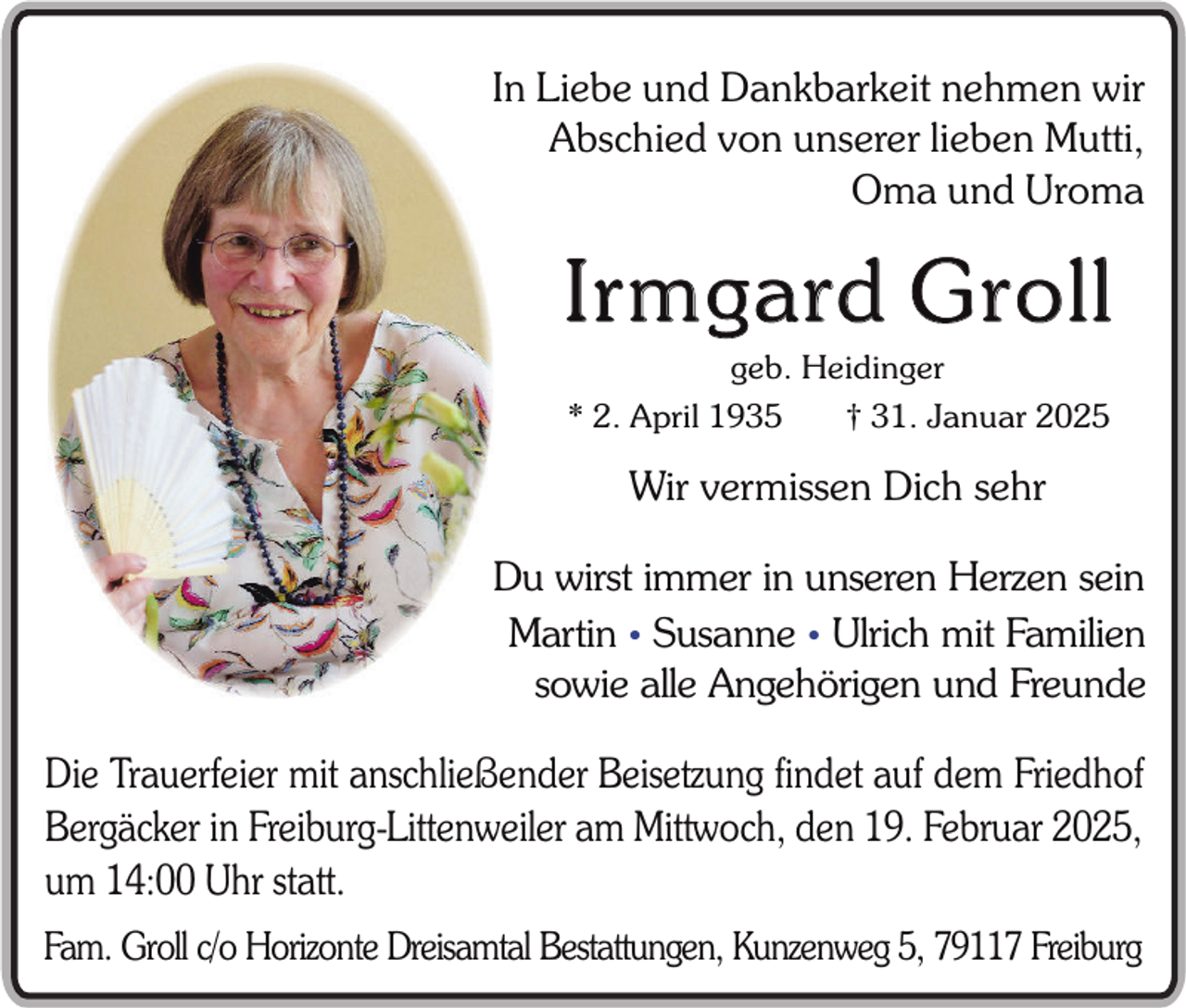 <p>In Liebe und Dankbarkeit nehmen wir<br />Abschied von unserer lieben Mutti,<br />Oma und Uroma</p><p>Ir mgard Groll<br />geb. Heidinger<br />* 2. April 1935</p><p>† 31. Januar 2025</p><p>Wir vermissen Dich sehr<br />Du wirst immer in unseren Herzen sein<br />Martin • Susanne • Ulrich mit Familien<br />sowie alle Angehörigen und Freunde</p><p>Die Trauerfeier mit anschließender Beisetzung findet auf dem Friedhof<br />Bergäcker in Freiburg-Littenweiler am Mittwoch, den 19. Februar 2025,<br />um 14:00 Uhr statt.<br />Fam. Groll c/o Horizonte Dreisamtal Bestattungen, Kunzenweg 5, 79117 Freiburg</p>