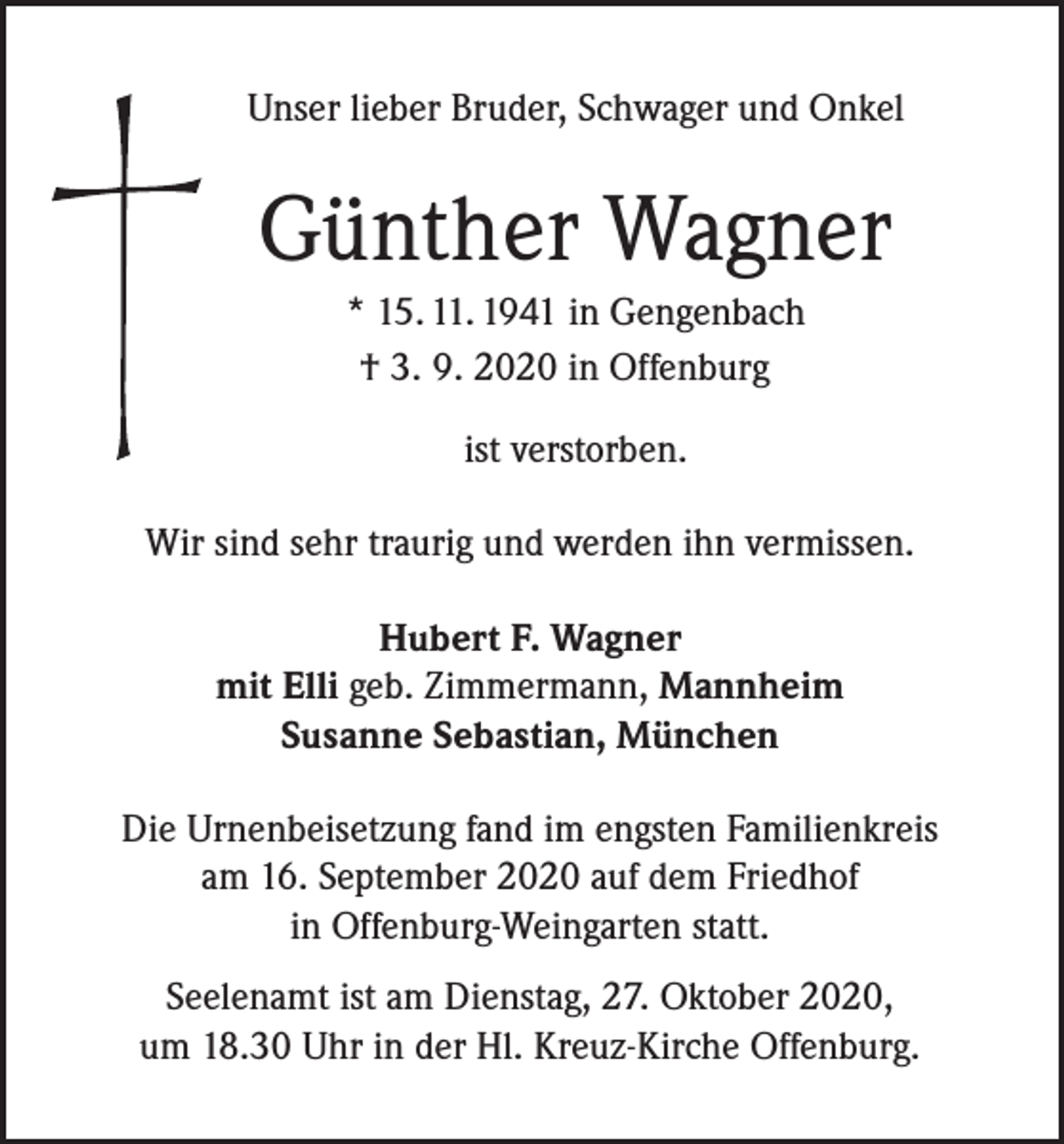 <p>Unser lieber Bruder, Schwager und Onkel</p><p>Günther Wagner<br />* 15. 11. 1941 in Gengenbach<br />† 3. 9. 2020 in Offenburg<br />ist verstorben.<br />Wir sind sehr traurig und werden ihn vermissen.<br />Hubert F. Wagner<br />mit Elli geb. Zimmermann, Mannheim<br />Susanne Sebastian, München<br />Die Urnenbeisetzung fand im engsten Familienkreis<br />am 16. September 2020 auf dem Friedhof<br />in Offenburg-Weingarten statt.<br />Seelenamt ist am Dienstag, 27. Oktober 2020,<br />um 18.30 Uhr in der Hl. Kreuz-Kirche Offenburg.</p>