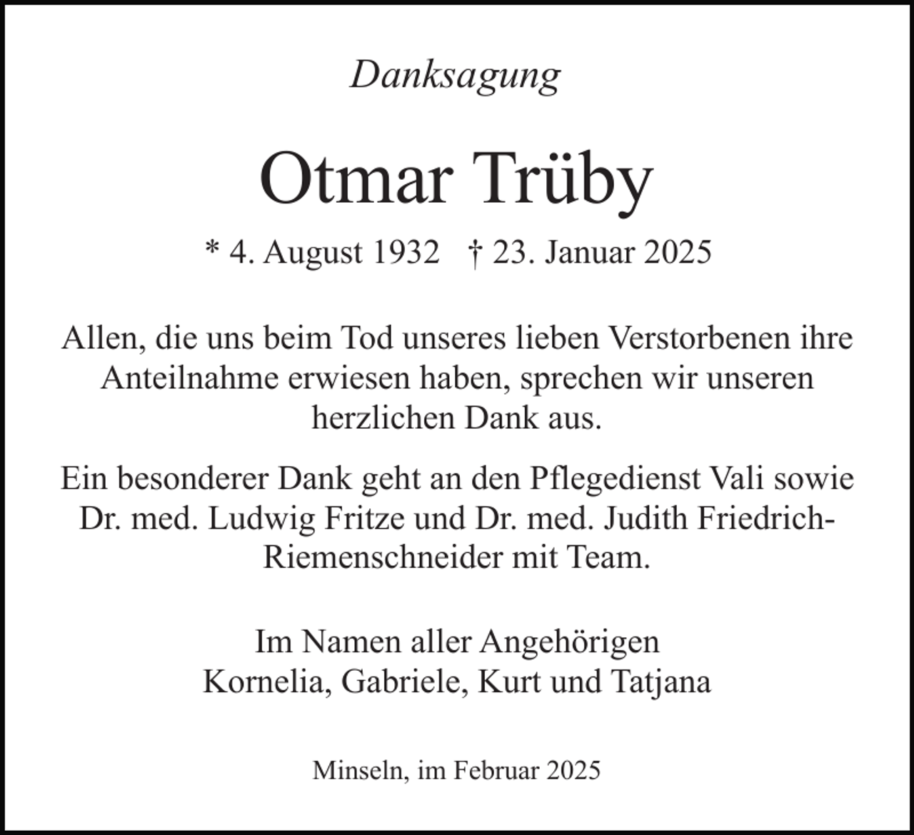 <p>Danksagung</p><p>Otmar Trüby<br />* 4. August 1932 † 23. Januar 2025<br />Allen, die uns beim Tod unseres lieben Verstorbenen ihre<br />Anteilnahme erwiesen haben, sprechen wir unseren<br />herzlichen Dank aus.<br />Ein besonderer Dank geht an den Pflegedienst Vali sowie<br />Dr. med. Ludwig Fritze und Dr. med. Judith FriedrichRiemenschneider mit Team.<br />Im Namen aller Angehörigen<br />Kornelia, Gabriele, Kurt und Tatjana<br />Minseln, im Februar 2025</p>