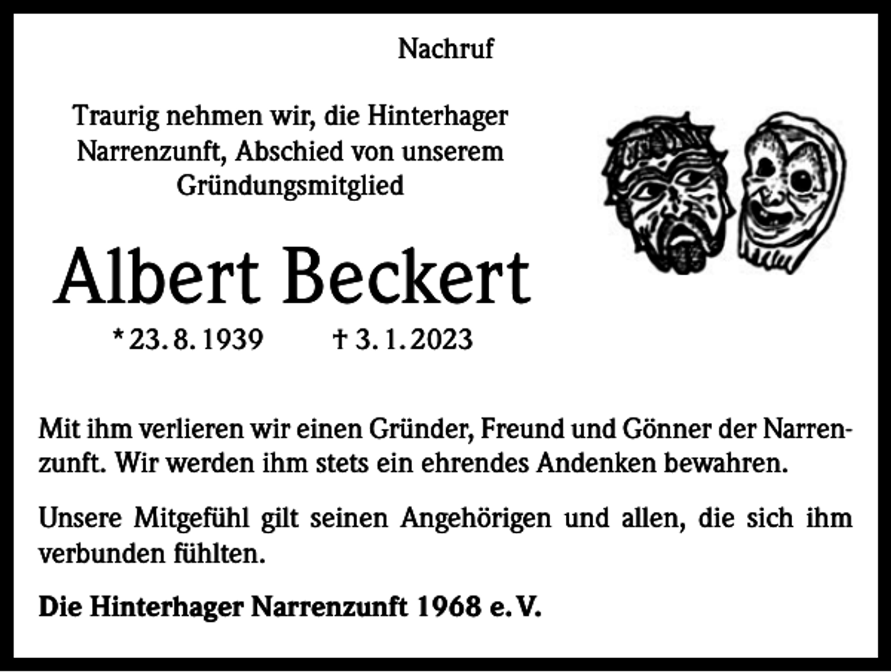 <p>Nachruf<br />Traurig nehmen wir, die Hinterhager<br />Narrenzunft, Abschied von unserem<br />Gründungsmitglied</p><p>Albert Beckert<br />* 23. 8. 1939</p><p>† 3. 1. 2023</p><p>Mit ihm verlieren wir einen Gründer, Freund und Gönner der Narren­<br />zunft. Wir werden ihm stets ein ehrendes Andenken bewahren.<br />Unsere Mitgefühl gilt seinen Angehörigen und allen, die sich ihm<br />verbunden fühlten.<br />Die Hinterhager Narrenzunft 1968 e. V.</p>