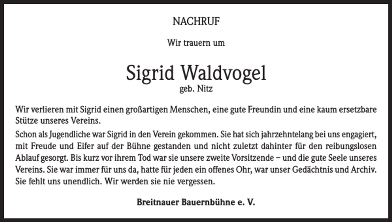 <p>NACHRUF<br />Wir trauern um</p><p>Sigrid Waldvogel<br />geb. Nitz</p><p>Wir verlieren mit Sigrid einen großartigen Menschen, eine gute Freundin und eine kaum ersetzbare<br />Stütze unseres Vereins.<br />Schon als Jugendliche war Sigrid in den Verein gekommen. Sie hat sich jahrzehntelang bei uns engagiert,<br />mit Freude und Eifer auf der Bühne gestanden und nicht zuletzt dahinter für den reibungslosen<br />Ablauf gesorgt. Bis kurz vor ihrem Tod war sie unsere zweite Vorsitzende – und die gute Seele unseres<br />Vereins. Sie war immer für uns da, hatte für jeden ein offenes Ohr, war unser Gedächtnis und Archiv.<br />Sie fehlt uns unendlich. Wir werden sie nie vergessen.<br />Breitnauer Bauernbühne e. V.</p>