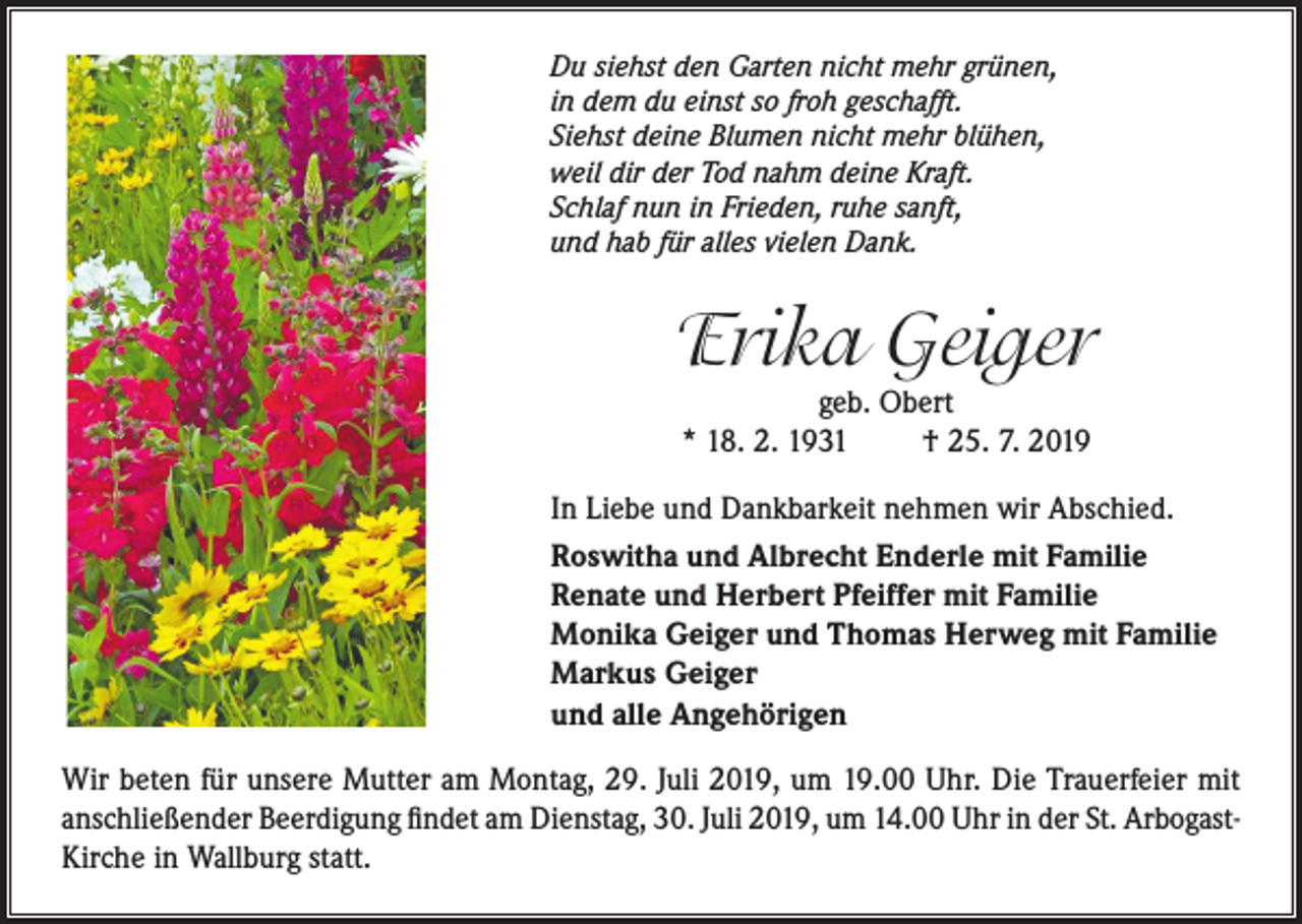 <p>Du siehst den Garten nicht mehr grünen,<br />in dem du einst so froh geschafft.<br />Siehst deine Blumen nicht mehr blühen,<br />weil dir der Tod nahm deine Kraft.<br />Schlaf nun in Frieden, ruhe sanft,<br />und hab für alles vielen Dank.</p><p>Erika Geiger<br />geb. Obert<br />* 18. 2. 1931<br />† 25. 7. 2019</p><p>In Liebe und Dankbarkeit nehmen wir Abschied.<br />Roswitha und Albrecht Enderle mit Familie<br />Renate und Herbert Pfeiffer mit Familie<br />Monika Geiger und Thomas Herweg mit Familie<br />Markus Geiger<br />und alle Angehörigen<br />Wir beten für unsere Mutter am Montag, 29. Juli 2019, um 19.00 Uhr. Die Trauerfeier mit<br />anschließender Beerdigung findet am Dienstag, 30. Juli 2019, um 14.00 Uhr in der St. ArbogastKirche in Wallburg statt.</p>