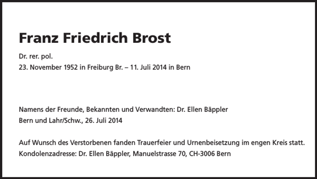 <p>Franz Friedrich Brost<br />Dr. rer. pol.<br />23. November 1952 in Freiburg Br. – 11. Juli 2014 in Bern</p><p>Namens der Freunde, Bekannten und Verwandten: Dr. Ellen Bäppler<br />Bern und Lahr/Schw., 26. Juli 2014<br />Auf Wunsch des Verstorbenen fanden Trauerfeier und Urnenbeisetzung im engen Kreis statt.<br />Kondolenzadresse: Dr. Ellen Bäppler, Manuelstrasse 70, CH-3006 Bern</p>
