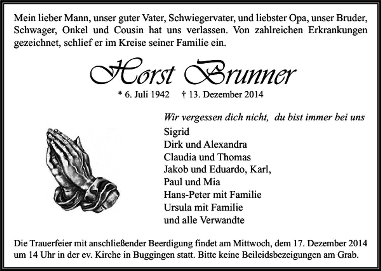 <p>Mein lieber Mann, unser guter Vater, Schwiegervater, und liebster Opa, unser Bruder,<br />Schwager, Onkel und Cousin hat uns verlassen. Von zahlreichen Erkrankungen<br />gezeichnet, schlief er im Kreise seiner Familie ein.</p><p>Horst Brunner<br />* 6. Juli 1942</p><p>† 13. Dezember 2014</p><p>Wir vergessen dich nicht, du bist immer bei uns<br />Sigrid<br />Dirk und Alexandra<br />Claudia und Thomas<br />Jakob und Eduardo, Karl,<br />Paul und Mia<br />Hans-Peter mit Familie<br />Ursula mit Familie<br />und alle Verwandte<br />Die Trauerfeier mit anschließender Beerdigung findet am Mittwoch, dem 17. Dezember 2014<br />um 14 Uhr in der ev. Kirche in Buggingen statt. Bitte keine Beileidsbezeigungen am Grab.</p>