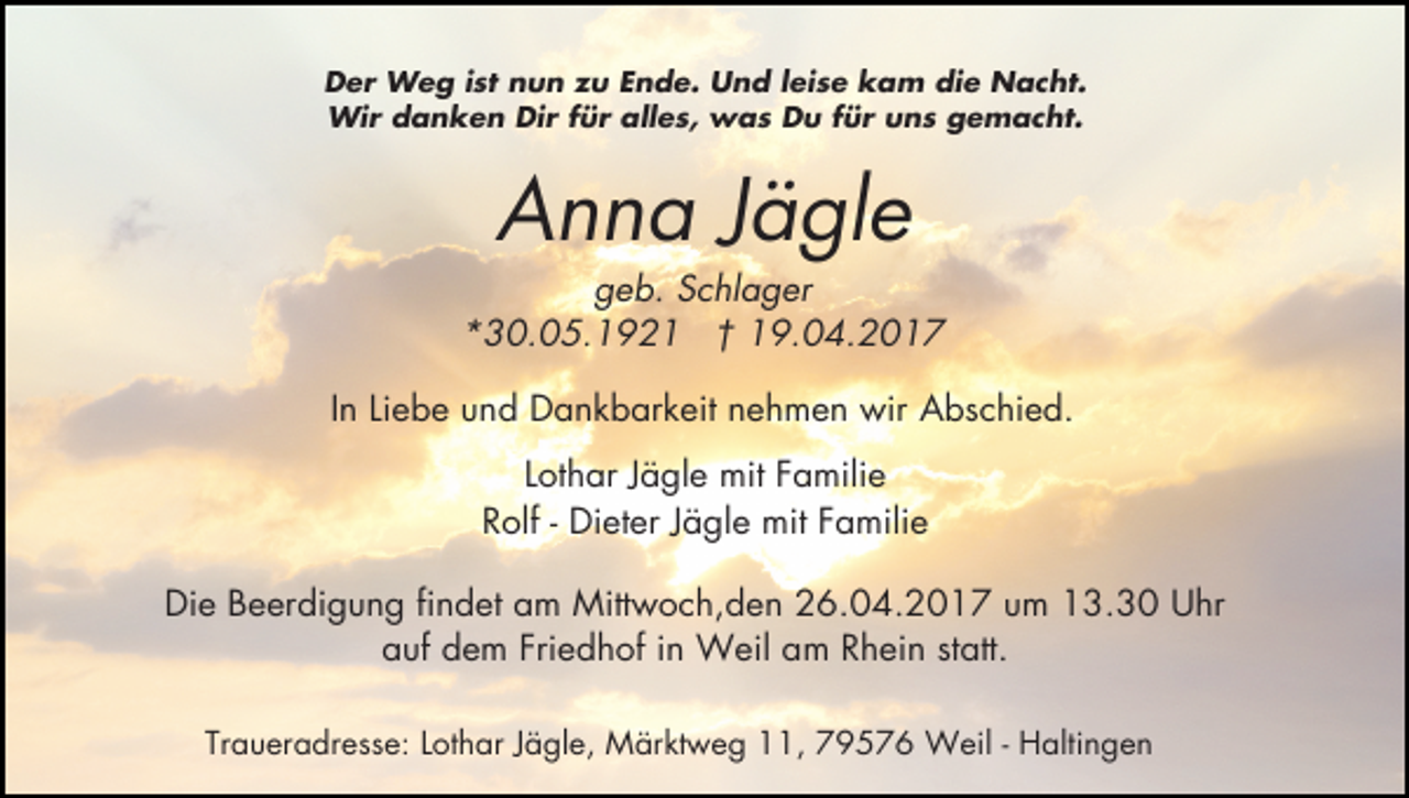 <p>Der Weg ist nun zu Ende. Und leise kam die Nacht.<br />Wir danken Dir für alles, was Du für uns gemacht.</p><p>Anna Jägle</p><p>geb. Schlager<br />*30.05.1921 † 19.04.2017<br />In Liebe und Dankbarkeit nehmen wir Abschied.<br />Lothar Jägle mit Familie<br />Rolf - Dieter Jägle mit Familie<br />Die Beerdigung findet am Mittwoch,den 26.04.2017 um 13.30 Uhr<br />auf dem Friedhof in Weil am Rhein statt.<br />Traueradresse: Lothar Jägle, Märktweg 11, 79576 Weil - Haltingen</p>