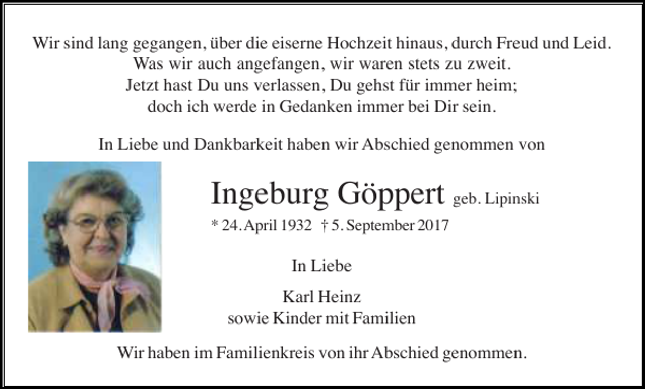 <p>Wir sind lang gegangen, über die eiserne Hochzeit hinaus, durch Freud und Leid.<br />Was wir auch angefangen, wir waren stets zu zweit.<br />Jetzt hast Du uns verlassen, Du gehst für immer heim;<br />doch ich werde in Gedanken immer bei Dir sein.<br />In Liebe und Dankbarkeit haben wir Abschied genommen von</p><p>Ingeburg Göppert geb. Lipinski<br />* 24. April 1932 † 5. September 2017</p><p>In Liebe<br />Karl Heinz<br />sowie Kinder mit Familien<br />Wir haben im Familienkreis von ihr Abschied genommen.</p>