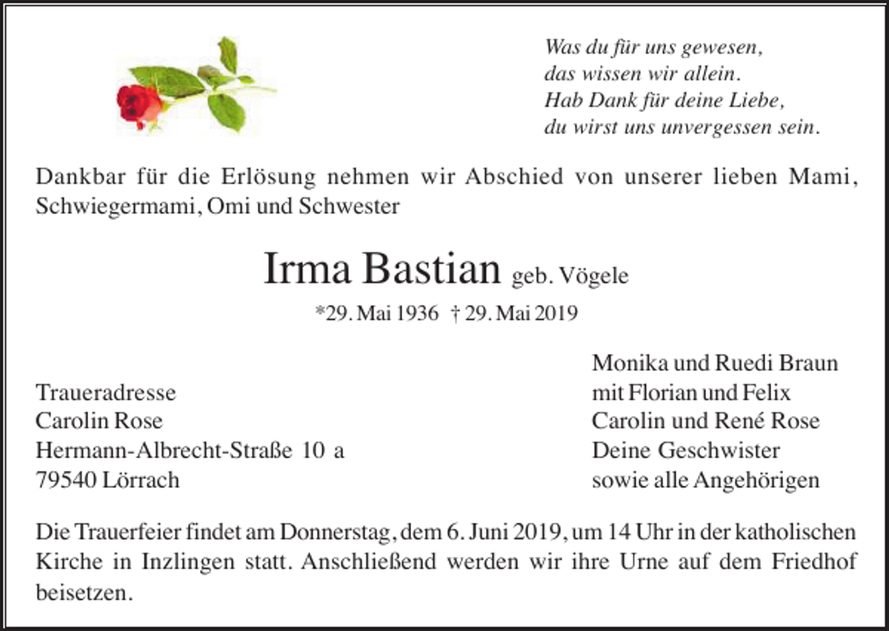 <p>Was du für uns gewesen,<br />das wissen wir allein.<br />Hab Dank für deine Liebe,<br />du wirst uns unvergessen sein.</p><p>Dankbar für die Erlösung nehmen wir Abschied von unserer lieben Mami,<br />Schwiegermami, Omi und Schwester</p><p>Irma Bastian geb. Vögele<br />*29. Mai 1936 † 29. Mai 2019</p><p>Traueradresse<br />Carolin Rose<br />Hermann-Albrecht-Straße 10 a<br />79540 Lörrach</p><p>Monika und Ruedi Braun<br />mit Florian und Felix<br />Carolin und René Rose<br />Deine Geschwister<br />sowie alle Angehörigen</p><p>Die Trauerfeier findet am Donnerstag, dem 6. Juni 2019, um 14 Uhr in der katholischen<br />Kirche in Inzlingen statt. Anschließend werden wir ihre Urne auf dem Friedhof<br />beisetzen.</p>
