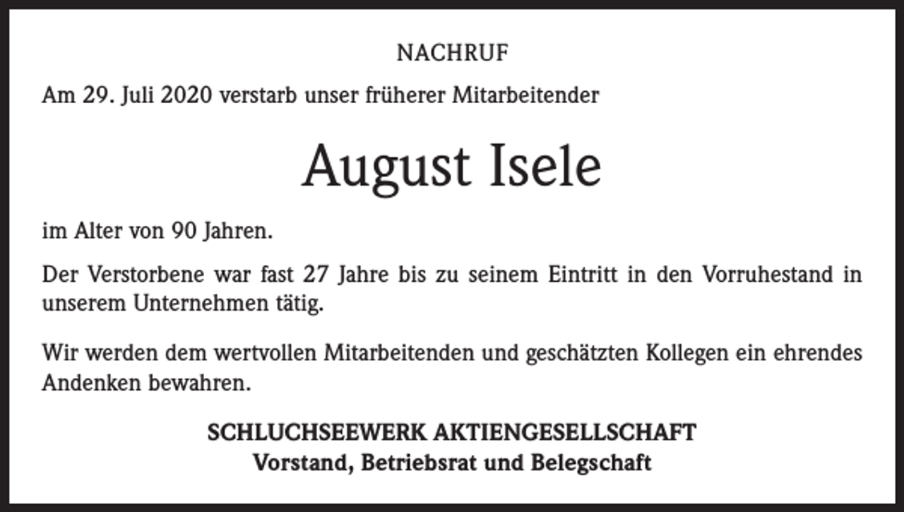 <p>NACHRUF<br />Am 29. Juli 2020 verstarb unser früherer Mitarbeitender</p><p>August Isele<br />im Alter von 90 Jahren.<br />Der Verstorbene war fast 27 Jahre bis zu seinem Eintritt in den Vorruhestand in<br />unserem Unternehmen tätig.<br />Wir werden dem wertvollen Mitarbeitenden und geschätzten Kollegen ein ehrendes<br />Andenken bewahren.<br />SCHLUCHSEEWERK AKTIENGESELLSCHAFT<br />Vorstand, Betriebsrat und Belegschaft</p>