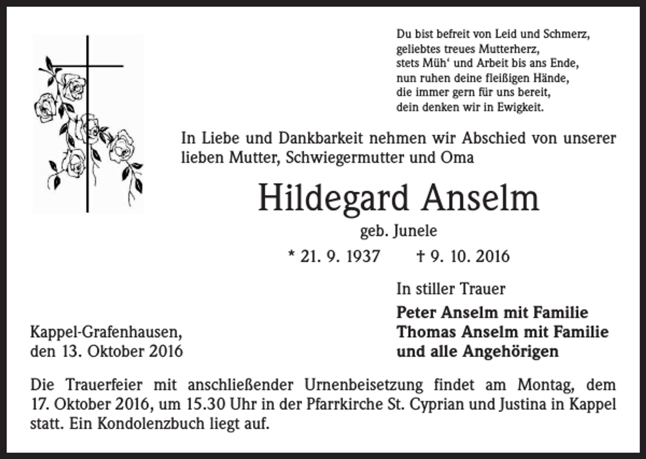<p>Du bist befreit von Leid und Schmerz,<br />geliebtes treues Mutterherz,<br />stets Müh‘ und Arbeit bis ans Ende,<br />nun ruhen deine fleißigen Hände,<br />die immer gern für uns bereit,<br />dein denken wir in Ewigkeit.</p><p>In Liebe und Dankbarkeit nehmen wir Abschied von unserer<br />lieben Mutter, Schwiegermutter und Oma</p><p>Hildegard Anselm<br />geb. Junele<br />* 21. 9. 1937 † 9. 10. 2016</p><p>Kappel-Grafenhausen,<br />den 13. Oktober 2016</p><p>In stiller Trauer<br />Peter Anselm mit Familie<br />Thomas Anselm mit Familie<br />und alle Angehörigen</p><p>Die Trauerfeier mit anschließender Urnenbeisetzung findet am Montag, dem<br />17. Oktober 2016, um 15.30 Uhr in der Pfarrkirche St. Cyprian und Justina in Kappel<br />statt. Ein Kondolenzbuch liegt auf.</p>