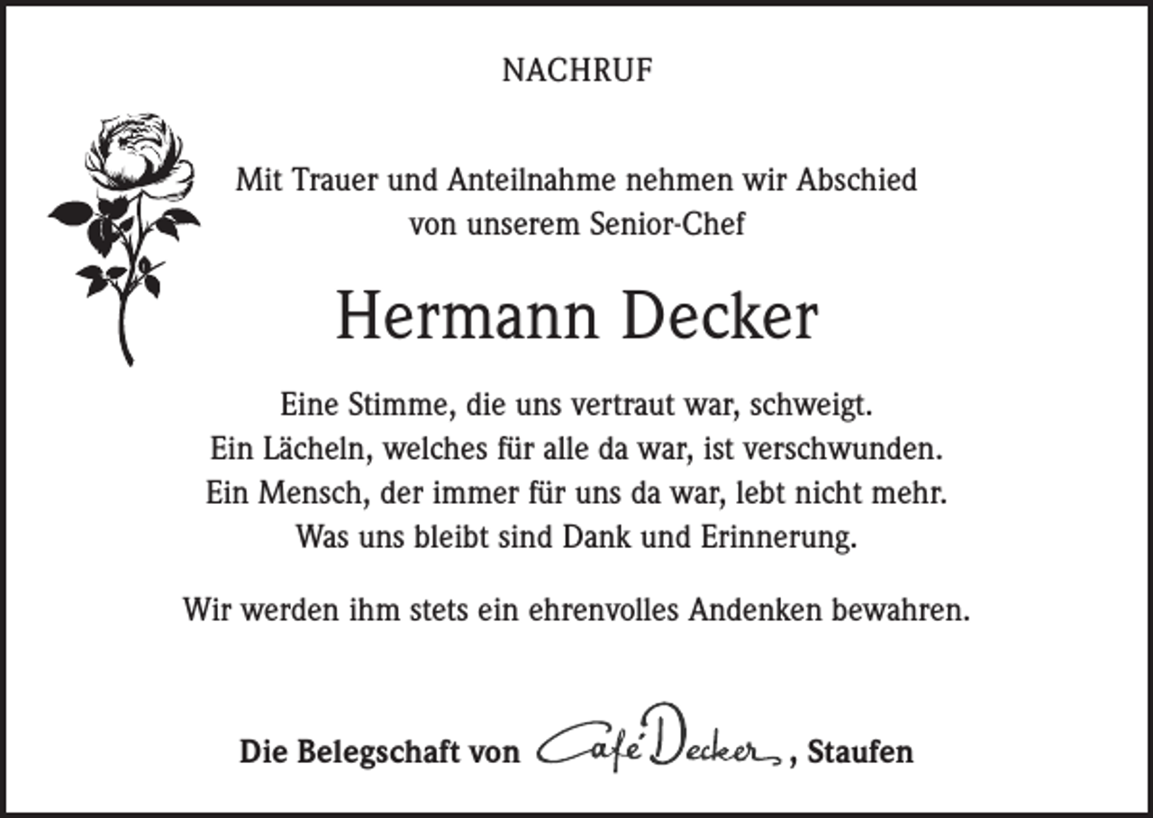 <p>NACHRUF<br />Mit Trauer und Anteilnahme nehmen wir Abschied<br />von unserem Senior-Chef</p><p>Hermann Decker<br />Eine Stimme, die uns vertraut war, schweigt.<br />Ein Lächeln, welches für alle da war, ist verschwunden.<br />Ein Mensch, der immer für uns da war, lebt nicht mehr.<br />Was uns bleibt sind Dank und Erinnerung.<br />Wir werden ihm stets ein ehrenvolles Andenken bewahren.</p><p>Die Belegschaft von , Staufen</p>