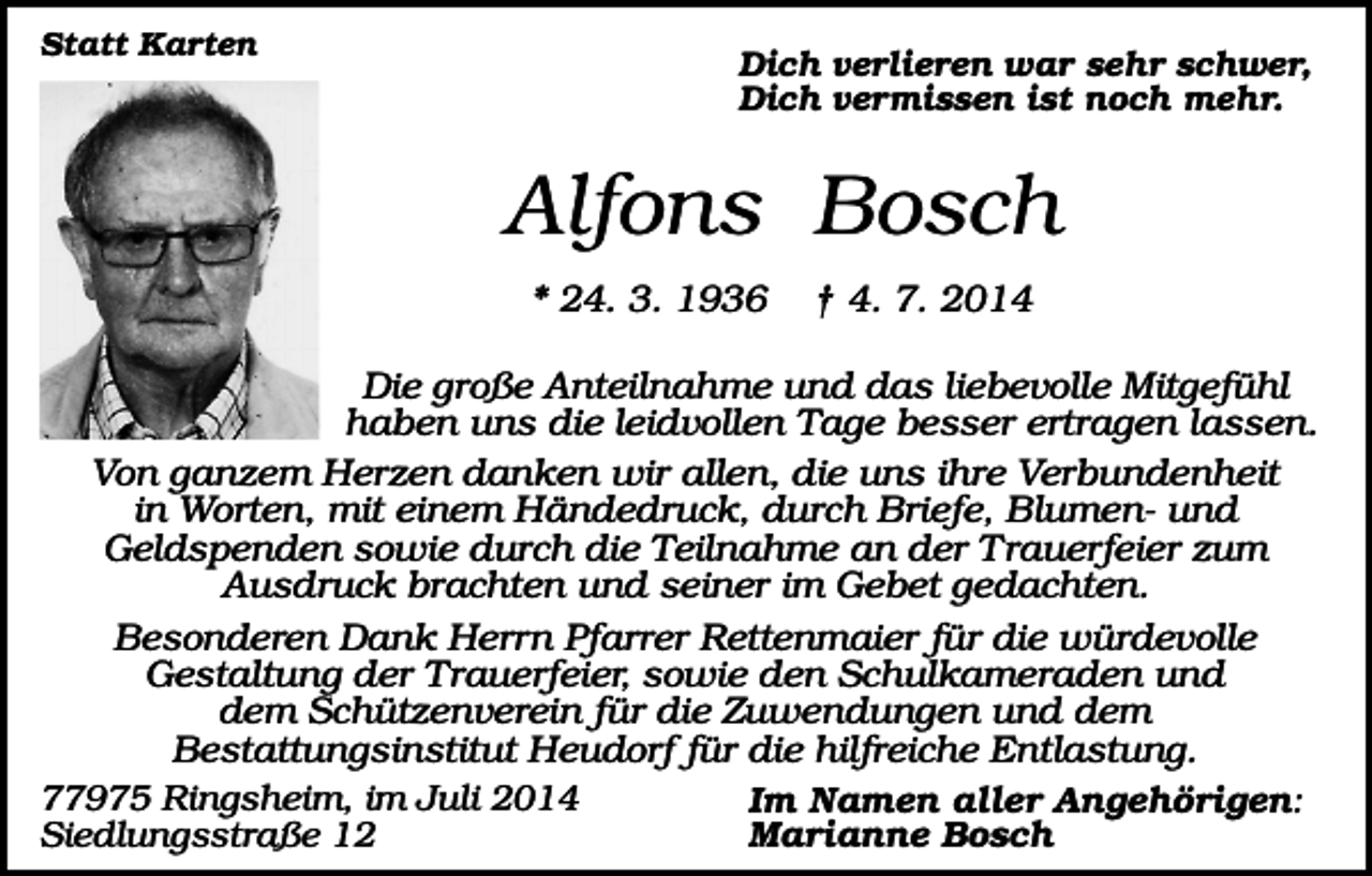<p>Statt Karten</p><p>Dich verlieren war sehr schwer,<br />Dich vermissen ist noch mehr.</p><p>Alfons Bosch<br />* 24. 3. 1936</p><p>† 4. 7. 2014</p><p>Die große Anteilnahme und das liebevolle Mitgefühl<br />haben uns die leidvollen Tage besser ertragen lassen.<br />Von ganzem Herzen danken wir allen, die uns ihre Verbundenheit<br />in Worten, mit einem Händedruck, durch Briefe, Blumen- und<br />Geldspenden sowie durch die Teilnahme an der Trauerfeier zum<br />Ausdruck brachten und seiner im Gebet gedachten.<br />Besonderen Dank Herrn Pfarrer Rettenmaier für die würdevolle<br />Gestaltung der T rauerfeier, sowie den Schulkameraden und<br />dem Schützenverein für die Zuwendungen und dem<br />Bestattungsinstitut Heudorf für die hilfreiche Entlastung.<br />77975 Ringsheim, im Juli 2014<br />Im Namen aller Angehörigen:<br />Siedlungsstraße 12<br />Marianne Bosch</p>