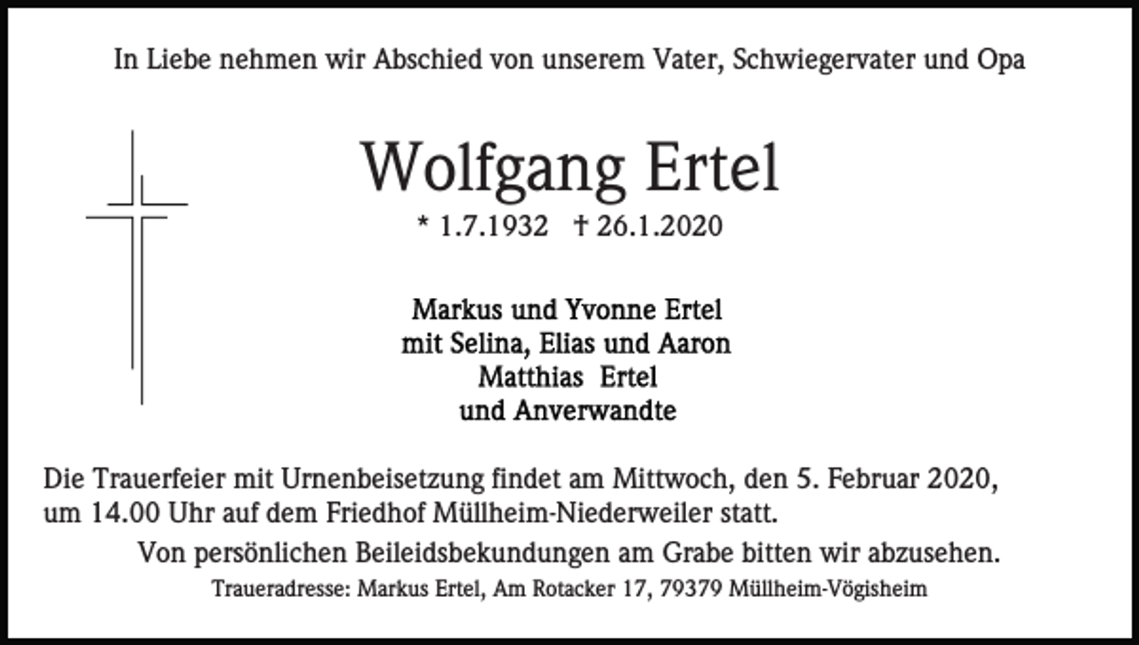 <p>In Liebe nehmen wir Abschied von unserem Vater, Schwiegervater und Opa</p><p>Wolfgang Ertel<br />* 1.7.1932 † 26.1.2020</p><p>Die Trauerfeier mit Urnenbeisetzung findet am Mittwoch, den 5. Februar 2020,<br />um 14.00 Uhr auf dem Friedhof Müllheim-Niederweiler statt.<br />Von persönlichen Beileidsbekundungen am Grabe bitten wir abzusehen.<br />Traueradresse: Markus Ertel, Am Rotacker 17, 79379 Müllheim-Vögisheim</p>