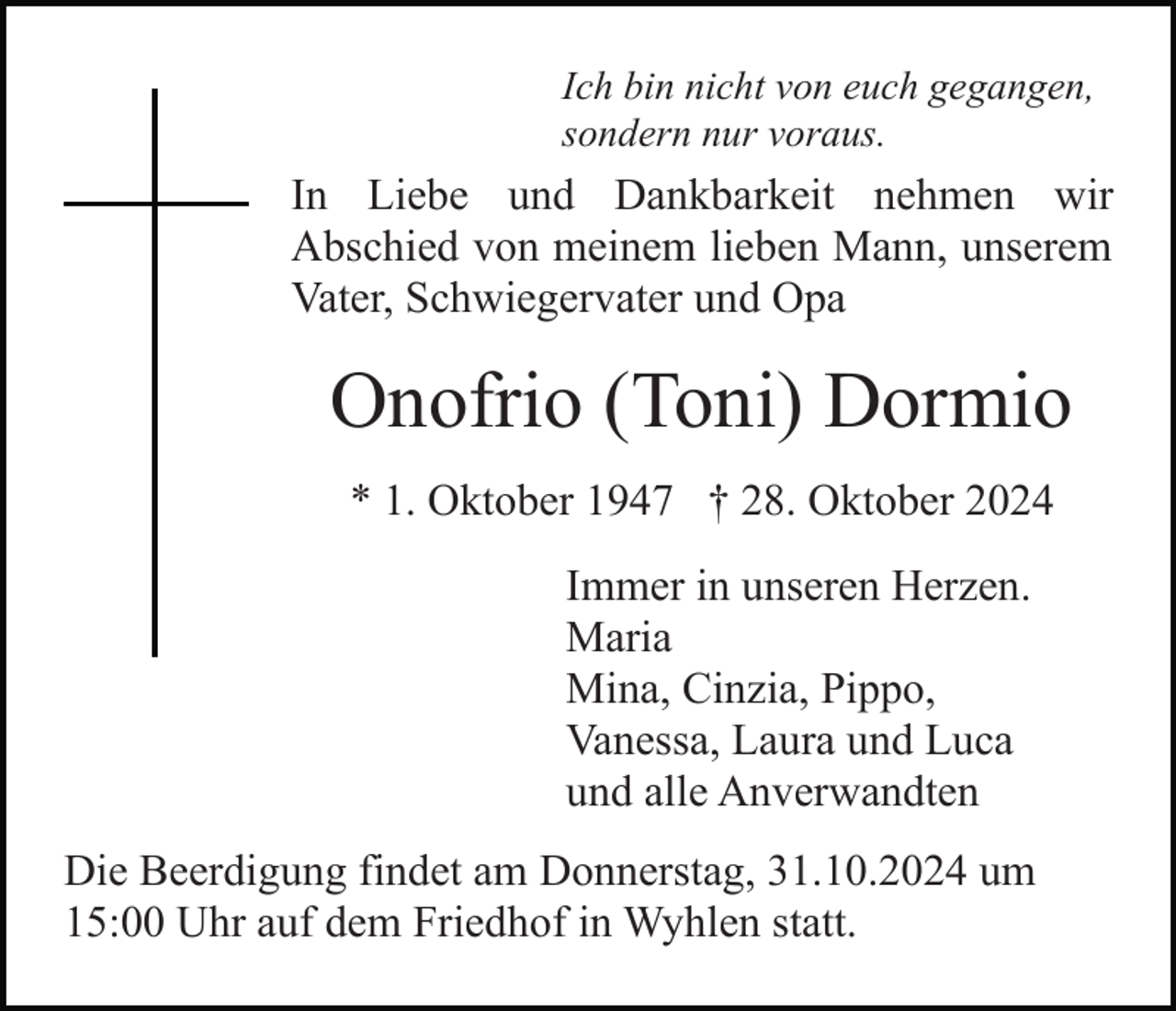 <p>Ich bin nicht von euch gegangen,<br />sondern nur voraus.</p><p>In Liebe und Dankbarkeit nehmen wir<br />Abschied von meinem lieben Mann, unserem<br />Vater, Schwiegervater und Opa</p><p>Onofrio (Toni) Dormio<br />* 1. Oktober 1947 † 28. Oktober 2024<br />Immer in unseren Herzen.<br />Maria<br />Mina, Cinzia, Pippo,<br />Vanessa, Laura und Luca<br />und alle Anverwandten<br />Die Beerdigung findet am Donnerstag, 31.10.2024 um<br />15:00 Uhr auf dem Friedhof in Wyhlen statt.</p>