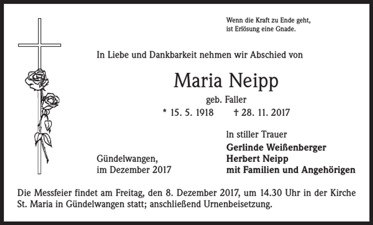 <p>Wenn die Kraft zu Ende geht,<br />ist Erlösung eine Gnade.</p><p>In Liebe und Dankbarkeit nehmen wir Abschied von</p><p>Maria Neipp<br />geb. Faller<br />* 15. 5. 1918 † 28. 11. 2017</p><p>Gündelwangen,</p><p>im Dezember 2017</p><p>ln stiller Trauer<br />Gerlinde Weißenberger<br />Herbert Neipp<br />mit Familien und Angehörigen</p><p>Die Messfeier findet am Freitag, den 8. Dezember 2017, um 14.30 Uhr in der Kirche<br />St. Maria in Gündelwangen statt; anschließend Urnenbeisetzung.</p>