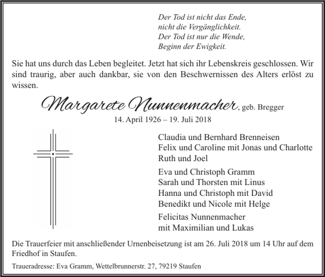 <p>Der Tod ist nicht das Ende,<br />nicht die Vergänglichkeit.<br />Der Tod ist nur die Wende,<br />Beginn der Ewigkeit.</p><p>Sie hat uns durch das Leben begleitet. Jetzt hat sich ihr Lebenskreis geschlossen. Wir<br />sind traurig, aber auch dankbar, sie von den Beschwernissen des Alters erlöst zu<br />wissen.</p><p>Margarete Nunnenmacher</p><p>, geb. Bregger</p><p>14. April 1926 – 19. Juli 2018</p><p>Claudia und Bernhard Brenneisen<br />Felix und Caroline mit Jonas und Charlotte<br />Ruth und Joel<br />Eva und Christoph Gramm<br />Sarah und Thorsten mit Linus<br />Hanna und Christoph mit David<br />Benedikt und Nicole mit Helge<br />Felicitas Nunnenmacher<br />mit Maximilian und Lukas<br />Die Trauerfeier mit anschließender Urnenbeisetzung ist am 26. Juli 2018 um 14 Uhr auf dem<br />Friedhof in Staufen.<br />Traueradresse: Eva Gramm, Wettelbrunnerstr. 27, 79219 Staufen</p>